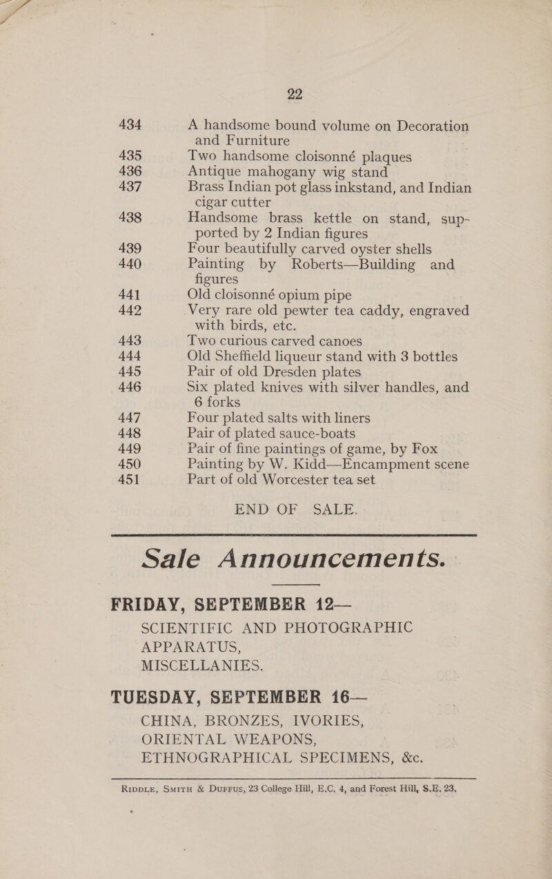 434 435 436 437 438 439 440 441 442 443 Ad 445 446 447 448 449 450 451 22 A handsome bound volume on Decoration and Furniture Two handsome cloisonné plaques Antique mahogany wig stand Brass Indian pot glass inkstand, and Indian cigar cutter Handsome brass kettle on stand, sup- ported by 2 Indian figures Four beautifully carved oyster shells Painting by Roberts—Building and figures 3 Old cloisonné opium pipe with birds, etc. Two curious carved canoes Old Sheffield liqueur stand with 3 bottles Pair of old Dresden plates Six plated knives with silver handles, and 6 forks Four plated salts with liners Pair of plated sauce-boats Pair of fine paintings of game, by Fox Painting by W. Kidd—Encampment scene Part of old Worcester tea set END=OF SALE. ooo