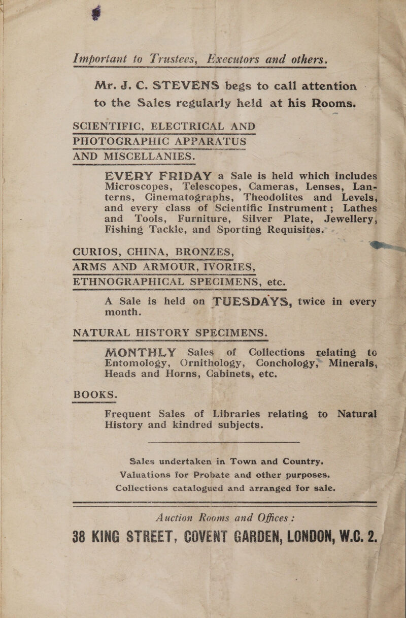 =  Mr. J.C. STEVENS begs to call attention ; to the Sales regularly pete at his Rooms. SCIENTIFIC, ELECTRICAL AND PHOTOGRAPHIC APPARATUS AND ‘MISCELLANIES. EVERY FRIDAY a Sale is held which includes Microscopes, Telescopes, Cameras, Lenses, Lan- terns, Cinematographs, Theodolites and Levels, and every class of Scientific Instrument; Lathes and Tools, Furniture, Silver Plate, Jewellery, Fishing Tackle, and Sporting Requisites. CURIOS, CHINA, BRONZES, i. ARMS AND ARMOUR, IVORIES, ETHNOGRAPHICAL SPECIMENS, etc. A Sale is see on ‘TUESDAYS, twice in every month. NATURAL HISTORY SPECIMENS. MONTHLY Sales of Collections relating to Entomology, Ornithology, Conchology, Minerals, Heads and Horns, Cabinets, etc. BOOKS. Frequent Sales of Libraries relating to Natural History and kindred subjects. Sales undertaken in Town and Country. Valuations for Probate and other purposes. Collections catalogued and arranged for sale.   