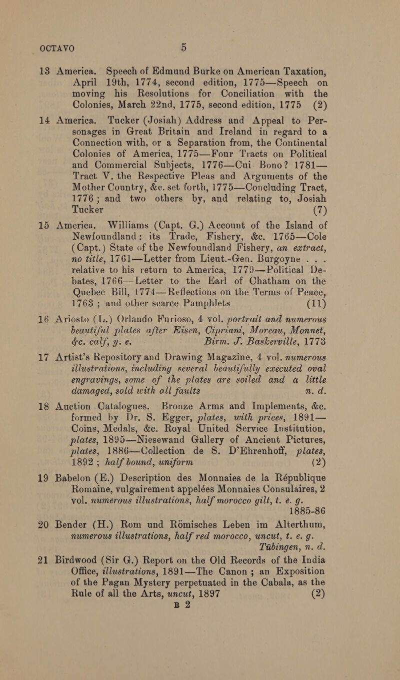 14 15 16 17 18 19 20 21 April 19th, 1774, second edition, 1775—Speech on moving his Resolutions for Conciliation with the Colonies, March 22nd, 1775, second edition, 1775 (2) America. Tucker (Josiah) Address and Appeal to Per- sonages in Great Britain and Ireland in regard to a Connection with, or a Separation from, the Continental Colonies of America, 1775—Four Tracts on Political and Commercial Subjects, 1776—Cui. Bono? 1781— Tract V. the Respective Pleas and Arguments of the Mother Country, &amp;c. set forth, 1775—Concluding Tract, 1776 ; and two others by, and relating to, Josiah Tucker (7) America. Williams (Capt. G.) Account of the Island of Newfoundland: its Trade, Fishery, &amp;c. 1765—Cole (Capt.) State of the Newfoundland Fishery, an extract, no title, 1761—Letter from Lieut.-Gen. Burgoyne . . relative to his return to America, 1779—Political De- bates, 1766-—-Letter to the Earl of Chatham on the Quebec Bill, 1774— Reflections on the Terms of Peace, 1763 ; and other scarce Pamphlets (11) Ariosto (L.) Orlando Furioso, 4 vol. portrait and numerous beautiful plates after Eisen, Cipriani, Moreau, Monnet, ge. calf, y. é. Birm. J. Baskerville, 1773 Artist’s Repository and Drawing Magazine, 4 vol. nwmerous illustrations, including several beautifully executed oval engravings, some of the plates are soiled and a little damaged, sold with all faults md. Auction Catalogues. Bronze Arms and Implements, &amp;c. formed by Dr. 8S. Egger, plates, with prices, 1891— Coins, Medals, &amp;c. Royal United Service Institution, plates, 1895—-Niesewand Gallery of Ancient Pictures, plates, 1886—Collection de 8. D’Ehrenhoff, plates, 1892 ; half bound, uniform (2) Babelon (E.) Description des Monnaies de la République Romaine, vulgairement appelées Monnaies Consulaires, 2 vol. numerous illustrations, half morocco gilt, t. e. g. 1885-86 Bender (H.) Rom und Romisches Leben im Alterthum, numerous illustrations, half red morocco, uncut, t. e. g. Tubingen, n. d. Birdwood (Sir G.) Report on the Old Records of the India Office, illustrations, 1891—The Canon ; an Exposition of the Pagan Mystery perpetuated in the Cabala, as the Rule of all the Arts, uncut, 1897 (2)