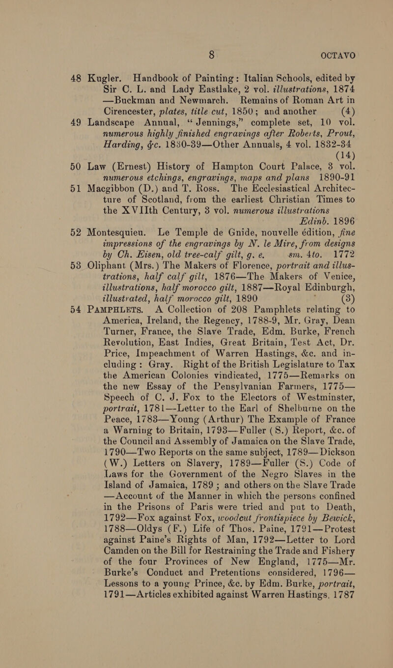 48 Kugler. Handbook of Painting: Italian Schools, edited by Sir C. L. and Lady Eastlake, 2 vol. illustrations, 1874 —Buckman and Newmarch. Remains of Roman Art in Cirencester, plates, title cut, 1850; and another (4) 49 Landscape Annual, “ Jennings,” complete set, 10 vol. numerous highly finished engravings after Roberts, Prout, Harding, &amp;c. 1830-39—Other Annuals, 4 vol. 1832-34 (14) 50 Law (Ernest) History of Hampton Court Palace, 3 vol. numerous etchings, engravings, maps and plans 1890-91 51 Macgibbon (D.) and T. Ross. The Ecclesiastical Architec- ture of Scotland, from the earliest Christian Times to the X VIIth Century, 3 vol. numerous illustrations Edinb. 1896 52 Montesquieu. Le Temple de Gnide, nouvelle édition, fine impressions of the engravings by N. le Mire, from designs by Ch. Eisen, old tree-calf gilt, g. e. sm. 4to. 1772 53 Oliphant (Mrs.) The Makers of Florence, portrait and illus- trations, half calf gilt, 1876—The Makers of Venice, illustrations, half morocco gilt, 1887—Royal Edinburgh, illustrated, half morocco gilt, 1890 (3) 54 PAMPHLETS. A Collection of 208 Pamphlets relating to America, Ireland, the Regency, 1788-9, Mr. Gray, Dean Turner, France, the Slave Trade, Edm. Burke, French Revolution, Kast Indies, Great Britain, Test Act, Dr. Price, Impeachment of Warren Hastings, &amp;c. and in- cluding: Gray. Right of the British Legislature to Tax the American Colonies vindicated, 1775—Remarks on the new Essay of the Pensylvanian Farmers, 1775— Speech of C. J. Fox to the Electors of Westminster, portrait, 1781—-Letter to the Earl of Shelburne on the Peace, 1783— Young (Arthur) The Example of France a Warning to Britain, 1793—Fuller (S.) Report, &amp;c. of the Council and Assembly of Jamaica on the Slave Trade, 1790—Two Reports on the same subject, 1789— Dickson (W.) Letters on Slavery, 1789—Fuller (S.) Code of Laws for the Government of the Negro Slaves in the Island of Jamaica, 1789 ; and others on the Slave Trade —Account of the Manner in which the persons confined in the Prisons of Paris were tried and put to Death, 1792—Fox against Fox, woodcut frontispiece by Bewick, 1788—Oldys (F.) Life of Thos. Paine, 1791— Protest against Paine’s Rights of Man, 1792—Letter to Lord Camden on the Bill for Restraining the Trade and Fishery of the four Provinces of New England, 1775—Mr. Burke’s Conduct and Pretentions considered, 1796— Lessons to a young Prince, &amp;c. by Edm. Burke, portrait, 1791—Articles exhibited against Warren Hastings, 1787