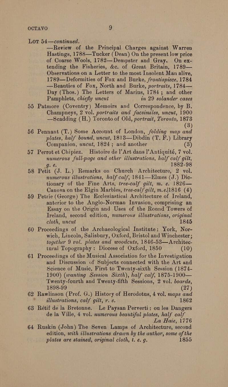 Lor 54—continued. —Review of the Principal Charges against Warren Hastings, 1788—Tucker ( Dean) On the present low price of Coarse Wools, 1782— Dempster and Gray. On ex- tending the Fisheries, &amp;c. of Great Britain, 1789— Observations on a Letter to the most Insolent Man alive, 1789—Deformities of Fox and Burke, frontispiece, 1784 —Beauties of Fox, North and Burke, portraits, 1784— Day (Thos.) The Letters of Marius, 1784; and other Pamphlets, chiefly uncut in 29 solander cases 55 Patmore (Coventry) Memoirs and Correspondence, by B. Champneys, 2 vol. portraits and facsimiles, uncut, 1900 —Scadding (H.) Toronto of Old, portrait, Toronto, 1873 3) 56 Pennant (T.) Some Account of London, folding map a plates, half bound, uncut, 1813—Dibdin (T. F.) Library Companion, wncut, 1824 ; and another (3) 57 Perrotet Chipiez. Histoire de |’ Art dans l’Antiquité, 7 vol. numerous full-page and other illustrations, half calf gilt, g. 1882-98 58 Petit (J. L.) Remarks on Church Architecture, 2 vol. numerous illustrations, half calf, 1841—Elmes (J.) Dic- tionary of the Fine Arts, tree-calf gilt, m. e. 1826— Canova on the Elgin Marbles, tree-calf gilt, m.e|1816 (4) 59 Petrie (George) The Hcclesiastical Architecture of Ireland, anterior to the Anglo-Norman Invasion, comprising an Essay on the Origin and Uses of the Round Towers of Ireland, second edition, numerous illustrations, original cloth, uncut 1845 60 Proceedings of the Archaeological Institute: York, Nor- wich, Lincoln, Salisbury, Oxford, Bristol and Winchester ; together 9 vol. plates and woodcuts, 1846-53—Architec- tural Topography : Diocese of Oxford, 1850 (10) 61 Proceedings of the Musical Association for the Investigation and Discussion of Subjects connected with the Art and Science of Music, First to Twenty-sixth Session (1874- 1900) (wanting Session Sixth), half calf, 1875-1900— Twenty-fourth and Twenty-fifth Sessions, 2 vol. boards, 1898-99 (27) 62 Rawlinson (Prof. G.) History of Herodotus, 4 vol. maps and , illustrations, calf gilt, r. é. 1862 63 Rétif de la Bretonne. Le Paysan Perverti: ou les Dangers de la Ville, 4 vol. numerous beautiful plates, half calf La Hate, 1776 64 Ruskin (John) The Seven Lamps of Architecture, second edition, with illustrations drawn by the author, some of the plates are stained, original cloth, t. e. g. 1855