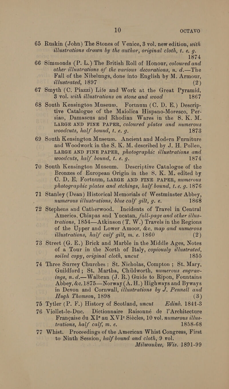 65 66 67 68 69 70 71 73 74 75 76 77 10 OCTAVO Ruskin (John) The Stones of Venice, 3 vol. new edition, with illustrations drawn by the author, original cloth, t. e. g. 1874 Simmonds (P. L.) The British Roll of Honour, coloured and other illustrations of the various decorations, n. d.—The Fall of the Nibelungs, done into English by M. Armour, illustrated, 1897 (2) Smyth (C. Piazzi) Life and Work at the Great Pyramid, 3 vol. with illustrations on stone and wood 1867 South Kensington Museum. Fortnum (C. D. E.) Descrip- tive Catalogue of the Maiolica Hispano-Moresco, Per- sian, Damascus and Rhodian Wares in the S. K. M. LARGE AND FINE PAPER, coloured plates and numerous woodcuts, half bound, t. e. g. 1873 South Kensington Museum. Ancient and Modern Furniture and Woodwork in the 8. K. M. described by J. H. Pollen, LARGE AND FINE PAPER, photographic illustrations and woodcuts, half bound, t. e. g. 1874 South Kensington Museum. Descriptive Catalogue of the Bronzes of European Origin in the S. K. M. edited by C. D. E, Fortnum, LARGE AND FINE PAPER, numerous photographic plates and etchings, half bound, t.e. g. 1876 Stanley (Dean) Historical Memorials of Westminster Abbey, numerous illustrations, blue calf gilt, g. e. 1868 Stephens and Catherwood. Incidents of Travel in Central America, Chiapas and Yucatan, full-page and other illus- trations, 1854—-Atkinson (T. W.) Travels in the Regions of the Upper and Lower Amoor, &amp;c. map and numerous allustrations, half calf gilt, m. e. 1860 (2) Street (G. EH.) Brick and Marble in the Middle Ages, Notes of a Tour in the North of Italy, copiously illustrated, soiled copy, original cloth, uncut 1855 Three Surrey Churches: St. Nicholas, Compton ; St. Mary, Guildford; St. Martha, Childworth, numerous engrav- ings, n.d.—Walbran (J. R.) Guide to Ripon, Fountains Abbey, &amp;c.1875—Norway (A. H.) Highways and Byways in Devon and Cornwall, illustrations by J. Pennell and Hugh Thomson, 1898 (3) Tytler (P. F.) History of Scotland, uncut Hdinb. 1841-3 Viollet-le-Duc. Dictionnaire Raisonné de 1 Architecture Francaise du XI® au X VI¢ Siécles, 10 vol. numerous illus- trations, half calf, m. e. 1858-68 Whist. Proceedings of the American Whist Congress, First to Ninth Session, half bound and cloth, 9 vol. , Milwaukee, Wis. 1891-99