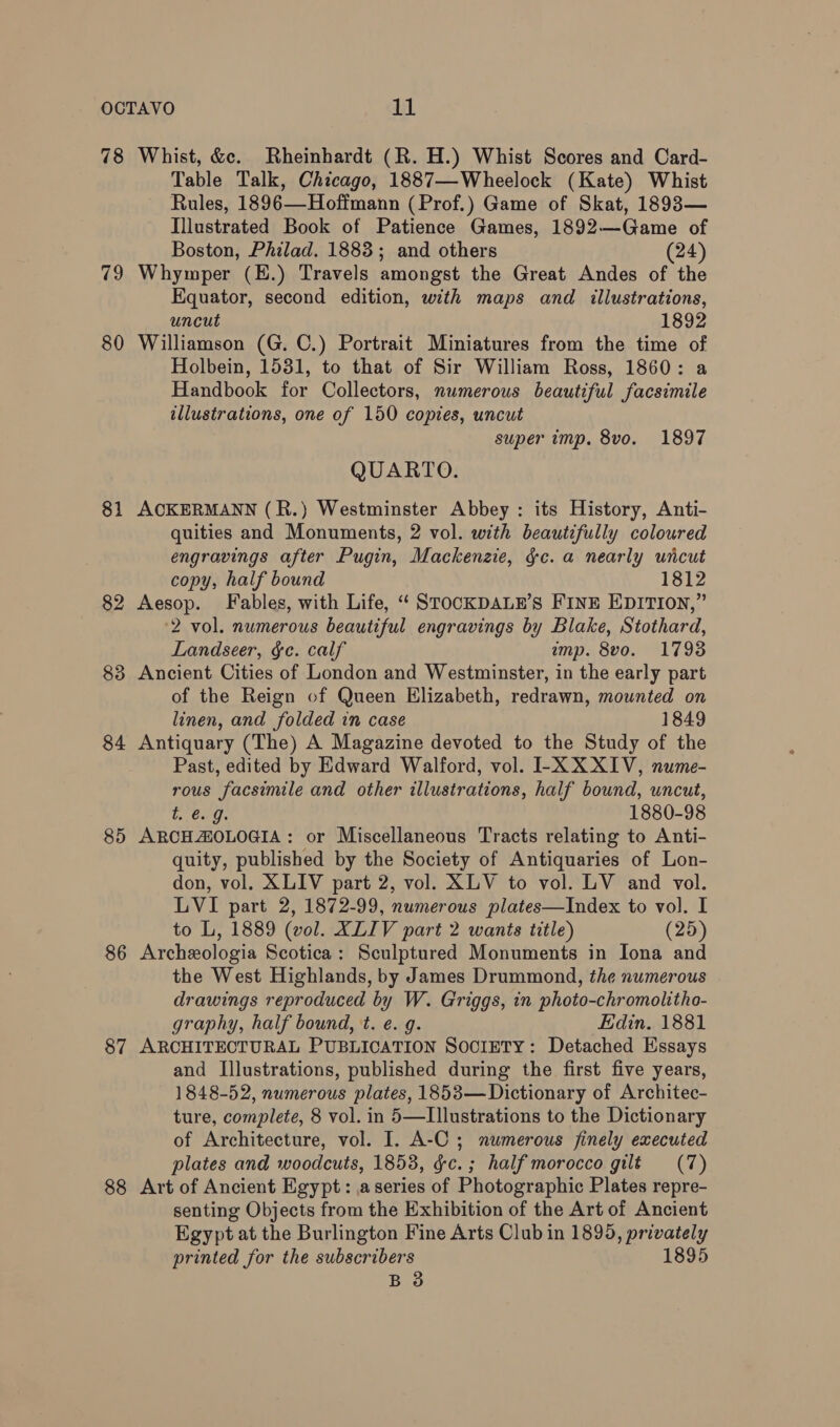 78 79 80 81 82 83 84 85 86 87 88 Whist, &amp;c. Rheinhardt (R. H.) Whist Scores and Card- Table Talk, Chicago, 1887—-Wheelock (Kate) Whist Rules, 1896—Hoffmann (Prof.) Game of Skat, 1893— Illustrated Book of Patience Games, 1892—Game of Boston, Philad. 1883; and others (24) Whymper (E.) Travels amongst the Great Andes of the Equator, second edition, with maps and illustrations, uncut 1892 Williamson (G. C.) Portrait Miniatures from the time of Holbein, 1531, to that of Sir William Ross, 1860: a Handbook for Collectors, numerous beautiful facsimile illustrations, one of 150 copies, uncut super imp. 8vo. 1897 QUARTO. ACKERMANN (R.) Westminster Abbey : its History, Anti- quities and Monuments, 2 vol. with beautifully coloured engravings after Pugin, Mackenzie, gc. a nearly uncut copy, half bound 1812 Aesop. Fables, with Life, “ STOCKDALE’S FINE EDITION,” 2 vol. numerous beautiful engravings by Blake, Stothard, Landseer, gc. calf imp. 8vo. 1793 Ancient Cities of London and Westminster, in the early part of the Reign of Queen Elizabeth, redrawn, mounted on linen, and folded in case 1849 Antiquary (The) A Magazine devoted to the Study of the Past, edited by Edward Walford, vol. IL-X XXIV, nume- rous facsimile and other illustrations, half bound, uncut, Teeny. 1880-98 ARCHAOLOGIA: or Miscellaneous Tracts relating to Anti- quity, published by the Society of Antiquaries of Lon- don, vol. XLIV part 2, vol. XLV to vol. LV and vol. LVI part 2, 1872-99, numerous plates—Index to vol. I to L, 1889 (vol. XLIV part 2 wants title) (25) Archeologia Scotica: Sculptured Monuments in Iona and the West Highlands, by James Drummond, the numerous drawings reproduced by W. Griggs, in photo-chromolitho- graphy, half bound, t. e. g. Edin. 1881 ARCHITECTURAL PUBLICATION SOCIETY: Detached Essays and Illustrations, published during the first five years, 1848-52, numerous plates, 1853—Dictionary of Architec- ture, complete, 8 vol. in 5—Illustrations to the Dictionary of Architecture, vol. I. A-C ; numerous finely executed plates and woodcuts, 1853, gc. ; half morocco gilt (7) Art of Ancient Egypt: a series of Photographic Plates repre- senting Objects from the Exhibition of the Art of Ancient Egypt at the Burlington Fine Arts Club in 1895, privately printed for the subscribers 1895 B 3