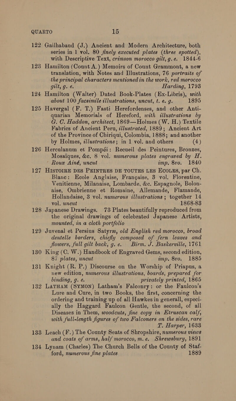 122 123 124 125 126 127 128 131 132 133 134 Gailhabaud (J.) Ancient and Modern Architecture, both series in 1 vol. 80 jfinely executed plates (three spotted), with Descriptive Text, crimson morocco gilt, g.e. 1844-6 Hamilton (Count A.) Memoirs of Count Grammont, a new translation, with Notes and Illustrations, 76 portraits of the principal characters mentioned in the work, red morocco gilt, g. e. | Harding, 17938 Hamilton (Walter) Dated Book-Plates (Ex-Libris), with about 100 facsimile illustrations, uncut, t. e. g. 1895 Havergal (F. T.) Fasti Herefordenses, and other Anti- quarian Memorials of Hereford, with illustrations by G. C. Haddon, architect, 1869— Holmes (W. H.) Textile Fabrics of Ancient Peru, illustrated, 1889; Ancient Art of the Province of Chiriqui, Colombia, 1888; and another by Holmes, ¢llustrations; in 1 vol. and others (4) Herculanum et Pompéi: Recueil des Peintures, Bronzes, Mosaiques, &amp;c. 8 vol. numerous plates engraved by H. ‘ Roux Ainé, uncut imp. 8vo. 1840 HISTOIRE DES PEINTRES DE TOUTES LES ECOLES, par Ch. Blanc: Ecole Anglaise, Frangaise, 3 vol. Florentine, Venitienne, Milanaise, Lombarde, &amp;c. Espagnole, Bolon- aise, Ombrienne et Romaine, Allemande, Flamande, Hollandaise, 3 vol. numerous illustrations ; together 14 vol. uncut 1868-83 Japanese Drawings. 73 Plates beautifully reproduced from the original drawings of celebrated Japanese Artists, mounted, in a cloth portfolio Juvenal et Persius Satyr, old English red morocco, broad dentelle borders, chiefly composed of fern leaves and flowers, full gilt back, g.e. Birm. J. Baskerville, 1761 King (C. W.) Handbook of Engraved Gems, second edition, 87 plates, uncut imp. 8vo. 1885 Knight (R. P.) Discourse on the Worship of Priapus, a new edition, numerous illustrations, boards, prepared for binding, g. eé. privately printed, 1865 LATHAM (SyMON) Latham’s Falconry: or the Faulcon’s Lure and Cure, in two Books, the first, concerning the ordering and training up of all Hawkes in generall, especi- ally the Haggard Faulcon Gentle, the second, of all Diseases in Them, woodcuts, fine copy in Etruscan calf, with full-length figures of two Falconers on the sides, rare T. Harper, 1633 Leach (F’.) The County Seats of Shropshire, numerous views and coats of arms, half morocco, m.e. Shrewsbury, 1891 Lynam (Charles) The Church Bells of the County of Staf- ford, numerous fine plates 1889