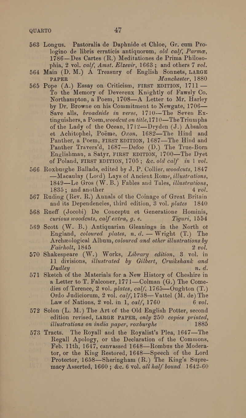 logino de libris erraticis antiquorum, old calf, Parma, 1786—Des Cartes (R.) Meditationes de Prima Philoso- phia, 2 vol. calf, Amst. Elzevir, 1663; and others 7 vol. PAPER Manchester, 1880 966 567 068 569 570 571 To the Memory of Devereux Knightly of Fawsly Co. Northampton, a Poem, 1708—A Letter to Mr. Harley by Dr. Browne on his Commitment to Newgate, 1706— Save alls, broadside in verse, 1710-—The Seven Ex- tinguishers, a Poem, woodcut on title,1710—The Triumphs of the Lady of the Ocean, 1712—-Dryden (J.) Absalon et Achitophel, Poeme, Oxon, 1682—The Hind and Panther, a Poem, FIRST EDITION, 1687—-The Hind and Panther Travers’d, 1687—Defoe (D.) The True-Born Englishman, a Satyr, FIRST EDITION, 1700—The Dyet of Poland, FIRST EDITION, 1705; &amp;c. old calf in 1 vol. Roxburghe Ballads, edited by J. P. Collier, woodcuts, 1847 —Macaulay (Lord) Lays of Ancient Rome, zllustrations, 1849—Le Gros (W.B.) Fables and Tales, dlustrations, 1835; and another 4 vol. Ruding (Rev. R.) Annals of the Coinage of Great Britain and its Dependencies, third edition, 3 vol. plates 1840 Rueff (Jocobi) De Conceptu et Generatione Hominis, curtous woodcuts, calf extra, g. é. Tiguri, 1554 Scott (W. B.) Antiquarian Gleanings in the North ot England, coloured plates, n.d. — Wright (T.) The Archeological Album, coloured and other illustrations by Fairholt, 1845 2 vol. Shakespeare (W.) Works, Library edition, 3 vol. in 11 divisions, illustrated by Gilbert, Cruikshank and Dudley n. d. Sketch of the Materials for a New History of Cheshire in a Letter to T. Falconer, 1771—Colman (G.) The Come- dies of Terence, 2 vol. plates, calf, 1765—Oughton (T.) Ordo Judiciorum, 2 vol. cal/,1738— Vattel (M. de) The Law of Nations, 2 vol. in 1, calf, 1760 6 vol. Solon (L. M.) The Art of the Old English Potter, second edition revised, LARGE PAPER, only 250 copies printed, illustrations on india paper, roxburghe Tracts. The Royall and the Royalist’s Plea, 1647—The | Regall Apology, or the Declaration of the Commons, Feb. 11th, 1647, canvassed 1648—-Rombus the Modera- tor, or the King Restored, 1648—Speech of the Lord Protector, 1658—Sheringham (R.) The King’s Supre-