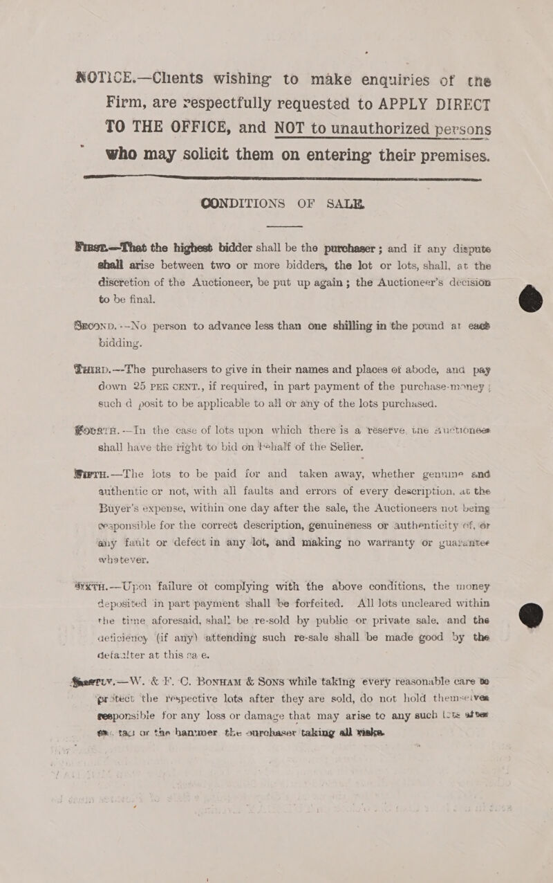 NOTICE.—Chents wishing to make enquiries of che Firm, are respectfully requested to APPLY DIRECT TO THE OFFICE, and NOT to unauthorized persons who may solicit them on entering their premises. SN SST SS SU SRT Ae CONDITIONS OF SALE  Finst.—That the highest bidder shall be the purchaser ; and if any dispute ghall arise between two or more bidders, the lot or lots, shall, at the discretion of the Auctioneer, be put up again; the Auctioneer’s decision to be final. Smconp.--No person to advance less than one shilling in the pound at cass bidding. @uirp.—-The purchasers to give in their names and places of abode, ana pay down 25 PER cENT., if required, in part payment of the purchase-money ; such d posit to be applicable to all or any of the lots purchased. @ovrgtsH.-—In the case of lots upon which there is a réserve, the Suctionesr shall have the right to bid on half of the Selier. Wiarn.—The iots to be paid for and taken away, whether genuine and authentic cr not, with all faults and errors of every description, at the Buyer’s expense, within one day after the sale, the Auctioneers not being eesponsible for the correct description, genuineness or authenticity ef, or any fault or defect in any lot, and making no warranty or guarantee whatever. “xxTH.--Upon failure ot complying with the above conditions, the money deposited in part payment shall be forfeited. All lots uncleared within the time aforesaid, shall be re-sold by pubhe or private sale, and the aeficiency (if any) attending such re-sale shall be made good by the detaalter at this sae. Snoetiy.—W. &amp; F.C. Bonunam &amp; Sons while taking every reasonable care be protect the respective lots after they are sold, do not hold themseives fesponsibie for any loss or damage that may arise to any such |-ts after em. tau or the hanuwer the ourchaser taking all wiske  