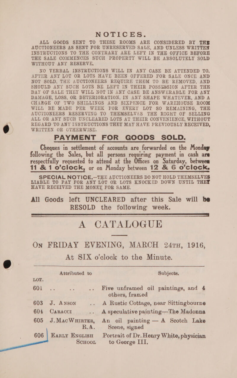 NOTICES. ALL GOODS SENT TO THESE ROOMS ARE CONSIDERED BY THE AUCTIONEERS AS SENT FOR UNRESERVED SALE, AND UNLESS WRITTEN INSTRUCTIONS TO THE CONTRARY ARE LEFT IN THE OFFICE BEFORE THE SALE COMMENCES SUCH PROPERTY WILL BE ABSOLUTELY SOLD WITHOUT ANY RESERVE, NO VERBAL INSTRUCTIONS WILL IN ANY CASE BE ATTENDED TO. AFTER ANY LOT OR LOTS HAVE BEEN OFFERED FOR SALE ONCE AND NOT SOLD, THE AUCTIONEERS REQUIRE THEM TO BE REMOVED, AND SHOULD ANY SUCH LOTS BE LEFT IN THEIR POSSESSION AFTER THE DAY OF SALE THEY WILL NOT IN ANY CASE BE ANSWERABLE FOR ANY DAMAGE, LOSS, OR DETERIORATION, IN ANY SHAPE WHATEVER, AND A CHARGE OF TWO SHILLINGS AND SIXPENCE FOR WAREHOUSE ROOM WILL BE MADE PER WEEK FOR EVERY LOT SO REMAINING, THE AUCTIONEERS RESERVING TO THEMSELVES THE RIGHT OF SELLING ALL OR ANY SUCH UNCLEARED LOTS AT THEIR CONVENIENCE, WITHOUT REGARD TO ANY INSTRUCTIONS THEY MAY HAVE PREVIOUSLY RECEIVED, WRITTEN OR OTHERWISE. PAYMENT FOR GOODS SOLD. Cheques in settlement of accounts are forwarded on the Monday following the Sales, but all persons requiring payment in cash are respectfully requested to attend at the Offices on Saturday, betweem 11 &amp; 1 o’clock, or on Monday between 12 &amp; 6 O'clock. SPECIAL NOTICE,—THE AUCTIONEERS DO NOT HOLD THEMSELVES LIABLE TO PAY FOR ANY LOT OR LOTS KNOCKED DOWN UNTIL THEY HAVE RECEIVED THE MONEY FOR SAME.  All Goods left UNCLEARED after this Sale will be RESOLD the following week. SE een A CATALOGUE On FRIDAY EVENING, MARCH 24rTn, 1916, At SIX o'clock to the Minute. Attributed to Subjects, LOT. oo &amp;: .. Five unframed oil paintings, and 4 others, framed 603 J. ANSON .. A Rustic Cottage, near Sittingbourne 604 Caracci .. A-speculative painting—The Madonna 605 J.MacWuirter, An oil painting — A Scotch Lake R.A. Scene, signed 606 | Karty Eneuiso Portrait of Dr. Henry White, physician ScHOOL to George III.