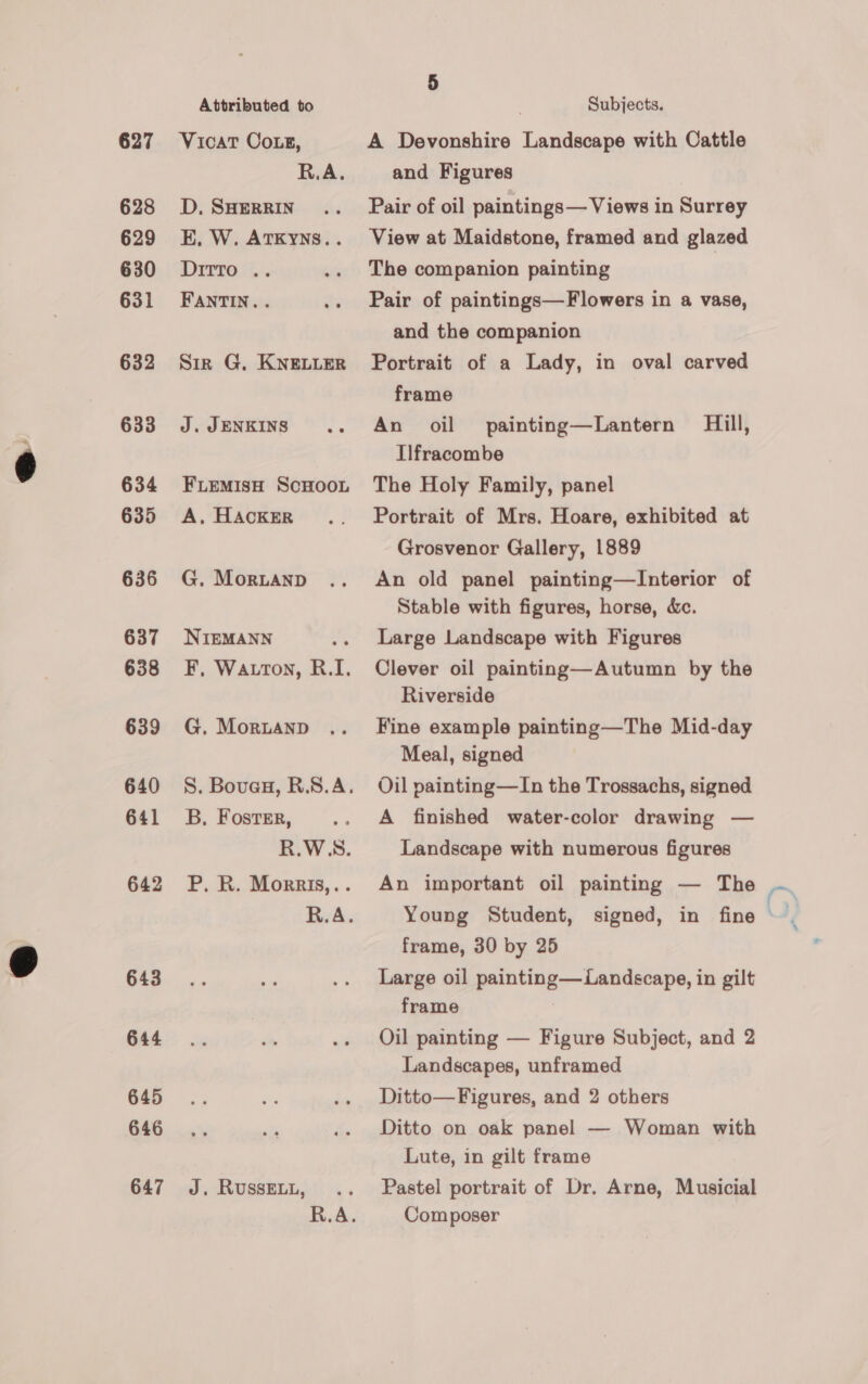 627 628 629 630 631 632 633 634 635 636 637 638 639 640 641 642 643 644 645 646 647 Attributed to D, SHERRIN R.A. Ditto .. FANTIN.. J. JENKINS A, HACKER NIEMANN B, Foster, J. RUSSELL, R.A. R.A. 5 Subjects. A Devonshire Landscape with Cattle and Figures Pair of oil paintings— Views in Surrey View at Maidstone, framed and glazed The companion painting Pair of paintings—Flowers in a vase, and the companion Portrait of a Lady, in oval carved frame An oil painting—Lantern Hill, Ilfracombe The Holy Family, panel Portrait of Mrs. Hoare, exhibited at Grosvenor Gallery, 1889 An old panel painting—Interior of Stable with figures, horse, &amp;. Large Landscape with Figures Clever oil painting—Autumn by the Riverside Fine example painting—The Mid-day Meal, signed Oil painting—TIn the Trossachs, signed A finished water-color drawing — Landscape with numerous figures An important oil painting — The frame, 30 by 25 Large oil painting— Landscape, in gilt frame Oil painting — Figure Subject, and 2 Landscapes, unframed Ditto— Figures, and 2 others Ditto on oak panel — Woman with Lute, in gilt frame Pastel portrait of Dr. Arne, Musicial Composer