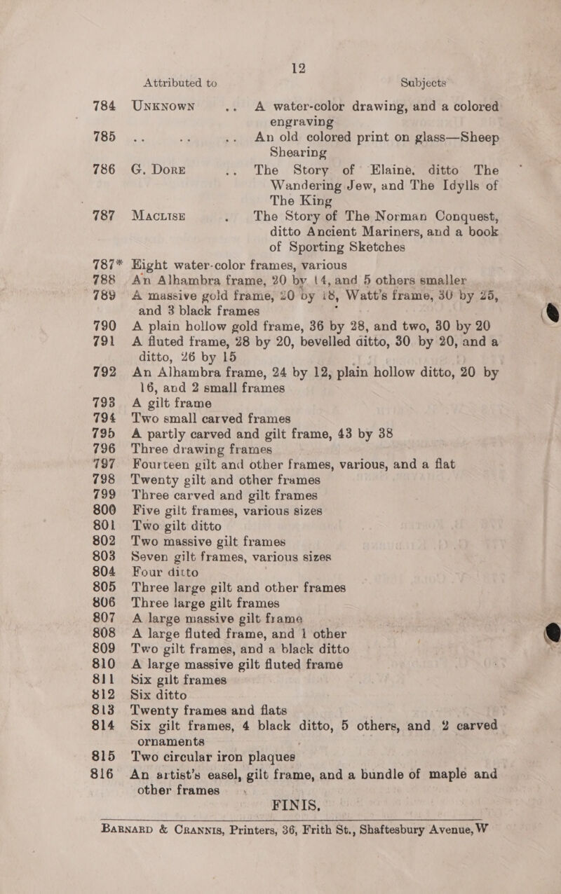 12 Attributed to Subjects 784 UNnkNowNn .. A water-color drawing, and a colored engraving 785. 1% .. An old colored print on glass—Sheep Shearing 786 G. Dore .. The Story of Elaine, ditto The Wandering Jew, and The Idylls of The King 787 =Macutse . The Story of The Norman Conquest, ditto Ancient Mariners, and a book of Sporting Sketches 787* Hight water-color frames, various 788 An Alhambra frame, 20 by (4, and 5 others smaller 789 A massive gold frame, 20 by 8, Watt's frame, 3U by 25, and 3 black frames &amp; 790 <A plain hollow gold frame, 36 by 28, and two, 30 by 20 791 A fluted frame, 28 by 20, bevelled ditto, 30 by 20, anda ditto, 26 by 15 792 An Alhambra frame, 24 by 12, plain hollow ditto, 20 by 16, and 2 small frames 793 A gilt frame 794 Two small carved frames 795 =A partly carved and gilt frame, 43 by 38 796 Three drawing frames 787. Fourteen gilt and other frames, various, and a flat 798 Twenty gilt and other frames 799 Three carved and gilt frames 800 Five gilt frames, various sizes 801 Two gilt ditto 802 Two massive gilt frames 803 Seven gilt frames, various sizes 804 Four ditto 805 Three large gilt and other frames 806 Three large gilt frames 807 A large massive gilt frame 808 A large fluted frame, and 1 other 809 Two gilt frames, and a black ditto 810 A large massive gilt fluted frame 811 Six gilt frames $12 Six ditto 813 Twenty frames and flats 814 Six gilt frames, 4 black ie: 5 others, and 2 carved ornaments 815 Two circular iron plaques. 816 An artist’s easel, gilt frame, and a bundle of maple and other frames  FINIS., Bagnarp &amp; Crannis, Printers, 36, Frith St., Shaftesbury Avenue, W