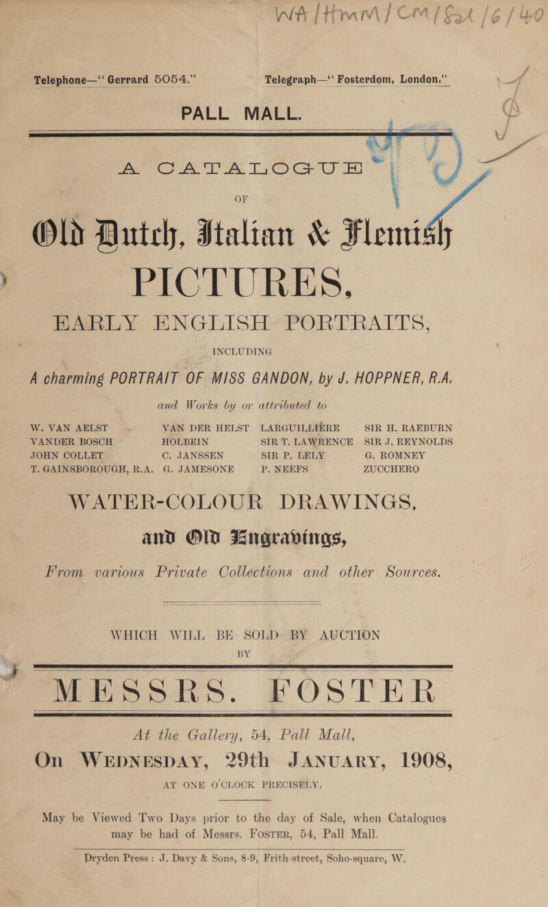 : f aoe } A (\ i ¢ KA g ¢ , i ~ jj r) $ j y j — if tf b y ig | Sil, Ges g ; Jf f «¢4.A2 , Fh FW y oe” : 4S &amp; | des Feeders J Wit } y § t A [ a a | ha e Beat ivi Td +f J / F} ; Telephone—‘‘ Gerrard 5054.” Telegraph—‘ Fosterdom, London.”   PALL MALL.       foe eR TOoeu nH” 2 , Old Dutely, Sislian &amp; Flemi PICTURES, EARLY ENGLISH*PORTRAITS, INCLUDING A charming PORTRAIT OF MISS GANDON, by J. HOPPNER, R.A. and Works by or attributed to W. VAN AELST VAN DER HELST LARGUILLIERE SIR H. RAEBURN VANDER BOSCH HOLBEIN SIR T. LAWRENCE SIR J. REYNOLDS JOHN COLLET C. JANSSEN SIR P. LELY G. ROMNEY T. GAINSBOROUGH, R.A. G. JAMESONE P. NEEFS ZUCCHERO WATER-COLOUR DRAWINGS, and OO Bngravinas, From various Private Collections and other Sources.   WHICH WILL BE SOLD» BY AUCTION OEY.   MESSRS. FOSTER At the Callen, 54, Pall Mall, On WEDNESDAY, 29th JANUARY, 1908, AT ONE O'CLOCK PRECISELY.     May be Viewed Two Days prior to the day of Sale, when Catalogues may be had of Messrs. Fosrer, 54, Pall Mall.  Dryden Press: J. Davy &amp; Sons, 8-9, Frith-street, Soho-square, W,
