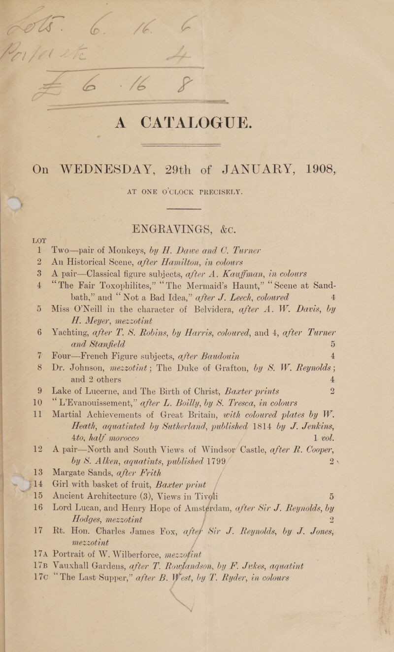$ > “f é 4 ‘A . f J é ff i} fF ; ff te LOLS a ’ (p : 7 é lan 4 A CATALOGUE. On WEDNESDAY, 29th of JANUARY, 1908, AT ONE O'CLOCK PRECISELY. ENGRAVINGS, &amp;c. O 1 Two—pair of Monkeys, by H. Dawe and C. Turner 2 An Historical Scene, after Hamilton, in colours 3 A pair—Classical figure subjects, after A. Kauffman, in colours 4 “The Fair Toxophilites,” “The Mermaid’s Haunt,” “Scene at Sand- bath,” and “ Not a Bad Idea,” after J. Leech, coloured 4. Miss O’Neill in the character of Belvidera, after A. W. Davis, by H. Meyer, mezzotint 6 Yachting, after 7. S. Robins, by Harris, coloured, and 4, after Turner Or — and Stanfield 5 7 Four—French Figure subjects, after Baudouin oe ae 8 Dr. Johnson, mezzotint; The Duke of Grafton, by S. W. Reynolds ; and 2;ethers ~ 4 9 Lake of Lucerne, and The Birth of Christ, Baxter prints 2 10 “L’Evanouissement,” after L. Boilly, by S. Tresca, in colours 11 Martial Achievements of Great Britain, with coloured plates by W. Heath, aquatinted by Sutherland, published 1814 by J. Jenkins,   4to, half morocco 1 vol. 12 A pair—North and South Views of Windsor age after R. Cooper, | by S. Alken, aquatints, published 1799 2. , ~. 138 Margate Sands, after Frith }14 Girl with basket of fruit, Baxter print | ~ 15 Ancient Architecture (3), Views in Tivoli 5) | 16 Lord Lucan, and Henry Hope of ap ts after Sir J. Reynolds, by ie Hodges, mezzotint 2 17 Rt. Hon. Charles James Fox, ajteh Sir J. Reynolds, by J. Jones, mezzotint 17A Portrait of W. Wilberforce, Ee 178 Vauxhall Gardens, after T. Rowlandson, by F. Jukes, aquatint l7c “The Last Supper,” after B. West, by T. Ryder, in colours 