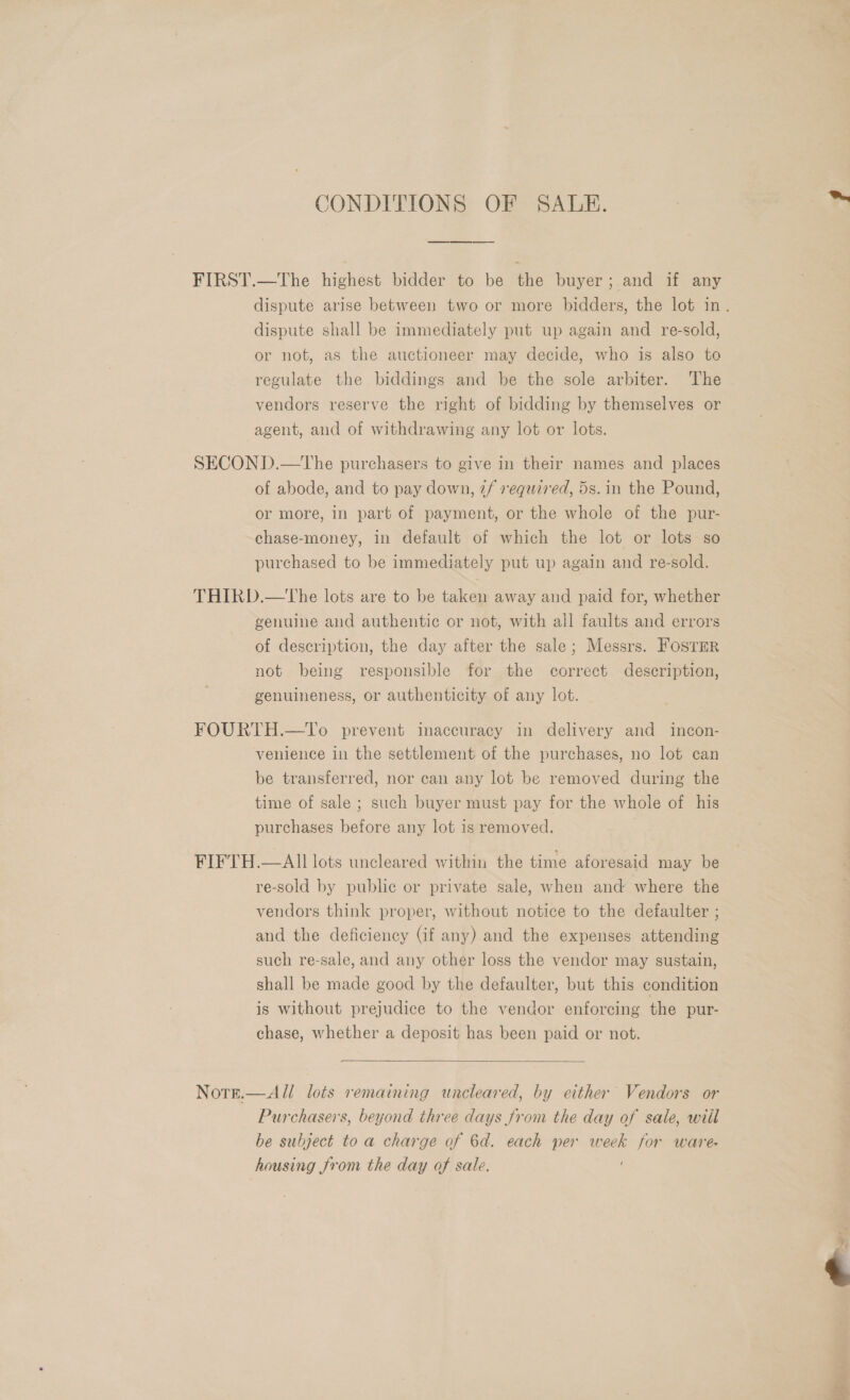 CONDITIONS OF SALE. | * FIRST.—The highest bidder to be the buyer; and if any dispute arise between two or more bidders, the lot in. dispute shall be immediately put up again and re-sold, or not, as the auctioneer may decide, who is also to regulate the biddings and be the sole arbiter. ‘The vendors reserve the right of bidding by themselves or agent, and of withdrawing any lot or lots. SECOND.—The purchasers to give in their names and places of abode, and to pay down, 2/ required, 5s. in the Pound, or more, in part of payment, or the whole of the pur- chase-money, in default of which the lot or lots so purchased to be immediately put up again and re-sold. THIRD.—The lots are to be taken away and paid for, whether genuine and authentic or not, with all faults and errors of description, the day after the sale; Messrs. FosTER not being responsible for the correct description, genuineness, or authenticity of any lot. FOURTH.—To prevent inaccuracy in delivery and incon- venience in the settlement of the purchases, no lot can be transferred, nor can any lot be removed during the time of sale ; such buyer must pay for the whole of his purchases before any lot is removed. FIFTH.— All lots uncleared within the time aforesaid may be re-sold by public or private sale, when and where the vendors think proper, without notice to the defaulter ; and the deficiency (if any) and the expenses attending such re-sale, and any other loss the vendor may sustain, shall be made good by the defaulter, but this condition is without prejudice to the vendor enforcing the pur- chase, whether a deposit has been paid or not.   All lots remaining uncleared, by either Vendors or Purchasers, beyond three days from the day of sale, will be subject to a charge of 6d. each per week for ware housing from the day of sale. =! NOTE. 