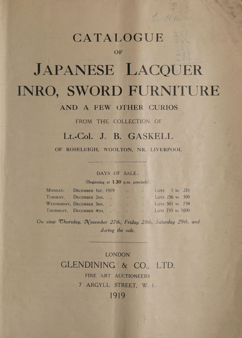 a i CATALOGUE JAPANESE LACOUER INRO, SWORD FURNITURE AND A FEW OTHER CURIOS Peewee tite COMBBSTION OF [t-Col. J. B. GASKELL OF ROSELEIGH, WOOLTON, NR. LIVERPOOL  DAYS OF SaaLE: (Beginning at 1.30 p.m. precisely). Monpay, DeEcEMBER Ist, 1919 - 5 Lors: “:ietos 259 ‘TUESDAY, DECEMBER 2ND, _., 3 Z Lots 256 to 500 WEDNESDAY, DECEMBER 3RD, _,, x Lots 501 to 734 THURSDAY, DECEMBER 4TH, _,, a 2 Lots 735 to 1000 On view Ghursday, Noveiiber 27th, Friday 28th, Saturday 29th, and during the sale. LONDON GLENDINING &amp; CoO., LTD. FINE ART AUCTIONEERS /VARGYLL STBBET, W. |. 1919