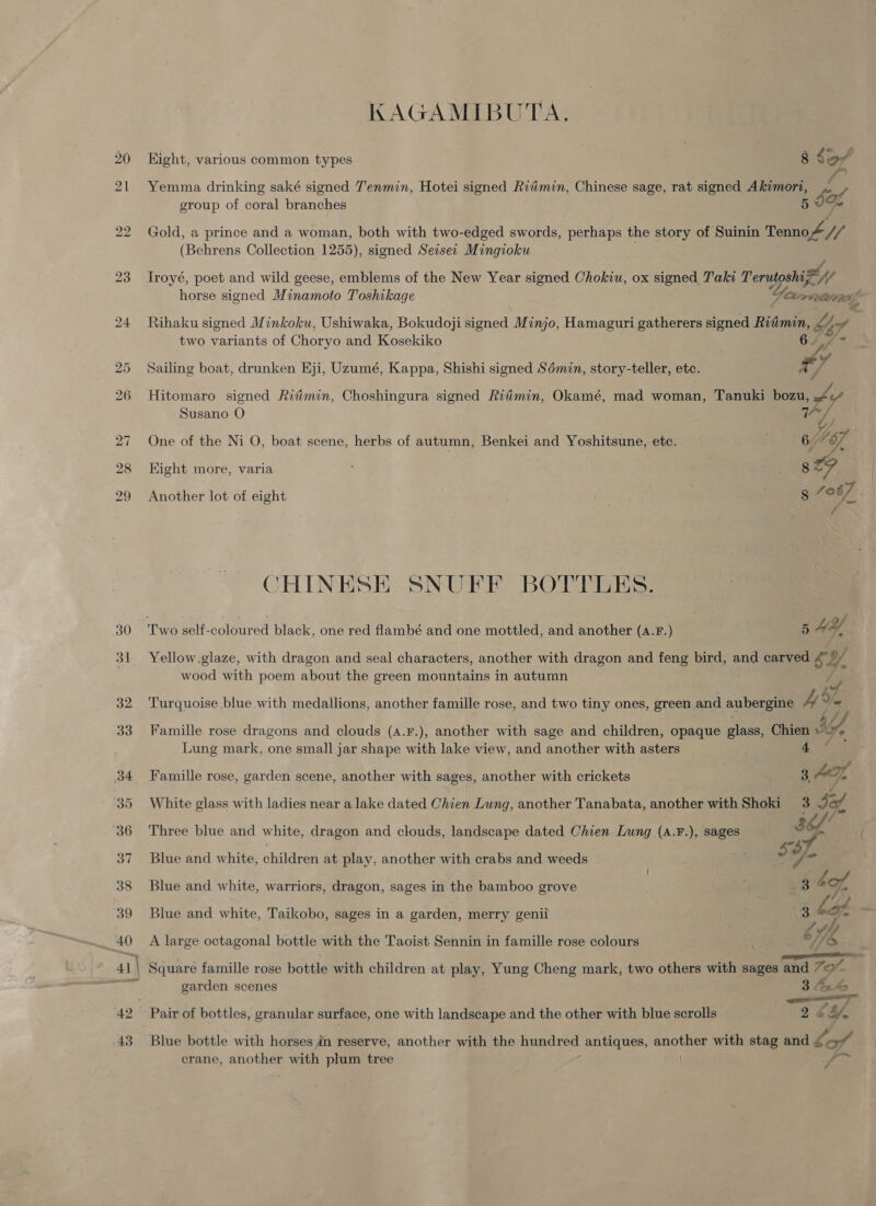 KAGAMIBUTA, 20 Hight, various common types 8 So/ 21 Yemma drinking saké signed Tenmin, Hotei signed Riimin, Chinese sage, rat signed Akimort, by group of coral branches 5 os 22 Gold, a prince and a woman, both with two-edged swords, perhaps the story of Suinin Tene (Behrens Collection 1255), signed Seisez Mingioku 23 Troyé, poet and wild geese, emblems of the New Year signed Chokiu, ox signed Taki Terutoshix sy horse signed Minamoto Toshikage Yamane 24 Rihaku signed Minkoku, Ushiwaka, Bokudoji signed Minjo, Hamaguri gatherers signed Ridin bY, “ff two variants of Choryo and iecckako 25 Sailing boat, drunken Eji, Uzumé, Kappa, Shishi signed Sémin, story-teller, ete. a 26 Hitomaro signed Ritmin, Choshingura signed Ritimin, Okamé, mad woman, Tanuki bozu, | Susano O Cah ys 27 One of the Ni O, boat scene, herbs of autumn, Benkei and Yoshitsune, etc. ioe 28 Eight more, varia 8 sa 29 Another lot of eight | ae 087 / CHINESE SNUFF BOTTLES 30 Two self- coloured black, one red flambé and one mottled, and another (A. F.) 5 HY, 31 Yellow.glaze, with dragon and seal characters, another with dragon and feng bird, and carved re) y. wood with poem about the green mountains in autumn 32. Turquoise blue.with medallions, another famille rose, and two tiny ones, green and aubergine Ay sf 33 Famille rose dragons and clouds (a.F.), another with sage and children, opaque glass, Chien Lung mark, one small jar shape with lake view, and another with asters 4 34 Famille rose, garden scene, another with sages, another with crickets 3. AI, ‘35 White glass with ladies near a lake dated Chien Lung, ancther Tanabata, another with Shoki 3 Jaf, : re 36 Three blue and white, dragon and clouds, landscape dated Chien Lung (A.F.), sages 3 37 Blue and white, children at play, another with crabs and weeds so 38 Blue and white, warriors, dragon, sages in the bamboo grove 7 3 4o7, 39 Blue and white, Taikobo, sages in a garden, merry genii 3 7 4 id .. 40 A large octagonal bottle with the Taoist Sennin in famille rose colours oY, &amp; ~ 5 al ms 41 \ Square famille rose bottle with children at play, Yung Cheng mark, two others with sages and ” bigs ‘Bes garden scenes 34 42 Pair of bottles, granular surface, one with landscape and the other with blue scrolls “7a 43 Blue bottle with horses in reserve, another with the Hundred antiques, gos with stag and ¢ oS crane, another with plum tree f.