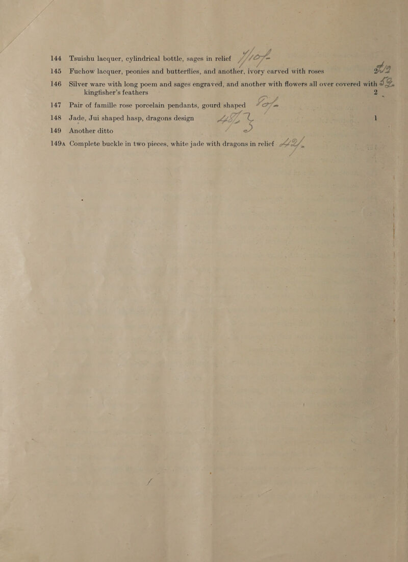 144 Tsuishu lacquer, cylindrical bottle, sages in relief ///&gt; Te 145 Fuchow lacquer, peonies and butterflies, and ariother. ivory carved with roses 2 146 Silver ware with long poem and sages engraved, and another with flowers all over covered with “) g. kingfisher’s feathers As 2 147 Pair of famille rose porcelain pendants, gourd shaped Yor A 148 Jade, Jui shaped hasp, dragons design Kp. if at 1 149 Another ditto a 1494 Complete buckle in two pieces, white jade with dragons in relief LA 2/ é