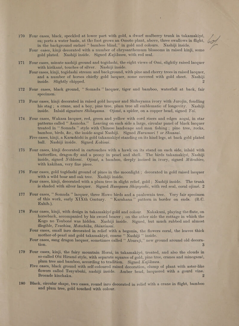 170 171 172 173 174 175 176 Rid 178 179 180 Four cases, black, speckled at lower part with gold, a dwarf mulberry trunk in takamakiyé, in the background sudaré “ bamboo blind,” in gold and colours. Nashiji inside. Four cases, kinji decorated with a number of chrysanthemum blossoms in raised kinji, some gold plated. Nashijiinside. Signed Kajikawa, with red seal. Four cases, minute nashiji ground and togidashi, the eight views of Omi, slightly raised lacquer with kirikané, touches of silver. Nashiji inside. Four cases, kinji, togidashi stream and background, with pine and cherry trees in raised lacquer, and a number of horses chiefly gold lacquer, some covered with gold sheet. Nashiji inside. Slightly chipped. 2 Four cases, black ground, “ Somada”’ lacquer, tiger and bamboo, waterfall at back, fair specimen. Four cases, kinji decorated in raised gold lacquer and Shibayama ivory with Jurojin, fondling his stag ; a crane, and a boy, pine tree, plum tree all emblematic of longevity. Nashiji inside. Inlaid signature Shibayama. Ojimé, a spider, on a copper bead, signed Yev. Four cases, Wakasa lacquer, red, green and yellow with cord risers and edges aogai, in star patterns called “ Asanoha.” Leaving on each side a large, circular panel of black lacquer treated in “ Somada ” style with Chinese landscape and man fishing; pine tree, rocks, bamboo, birds, &amp;c., the inside aogai Nashiji. Signed Harumori ? or Shunsai. Five cases, kinji, a Karashishi in gold takamakiyé standing on its hind legs, at back gold plated ball. Nashiji inside. Signed Kokisai. Four cases, kinji decorated in cartouches with a hawk on its stand on each side, inlaid with butterflies, dragon-fly and a peony in pearl and shell. The birds takamakiyé, Nashiji inside, signed Nikkosait. Ojimé, a bamboo, deeply incised in ivory, signed Mitsuhiro, with kakihan, very fine piece. Four cases, gold togidashi ground of pines in the moonlight ; decorated in gold raised lacquer with a wild boar and oak tree. Nashiji inside. Four cases, kinji, decorated with a plum tree in slight relief, gold ; Nashiji inside. The trunk is shaded with silver lacquer. Signed Hasegawa Shigeyoshi, with red seal, coral ojimé. 2 Four cases, “ Somada ”’ lacquer, three Howo birds and a paulownia tree. Very fair specimen of this work, early XITXth Century. “‘ Karahana’”’ pattern in border on ends. (R.C. Exhib.). Four cases, kinji, with design in takamakiyé gold and colour. Nakakuni, playing the flute, on horseback, accompanied by his sword bearer ; on the other side the cottage in which the Kogo no Tsuboné was hidden. Nashiji inside. Signed, but much rubbed and almost illegible, 7'suchisa, Motochika, Shinriusai. Four cases, small inro decorated in relief with a begonia, the flowers coral, the leaves thick mother-of-pearl and gold takamakiyé, coarse ‘‘ Nashiji ’’ inside. Four cases, sang dragon lacquer, sometimes called ‘“‘ Aburaji,”’ new ground around old decora- tion. 3 Four cases, kinji, the fairy mountain Horai, in takamakiyé, treated, and also the clouds in so-called Obi Hiramé style, with separate squares of gold, pine tree, cranes and minogamé, plum tree and bamboo, according to tradition. Signed Kajikawa. Five cases, black ground with self-coloured raised decoration, clump of plant with aster-like flowers called Tsuyubuki, nashiji inside. Amber bead, lacquered with a gourd vine. Brocade kinchaku. - Black, circular shape, two cases, round inro decorated in relief with a crane in flight, bamboo and plum tree, gold touched with colour.