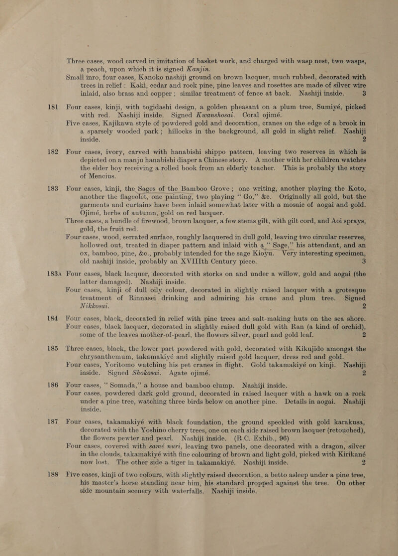 18] 182 183 183A 184 185 186 187 188 Three cases, wood carved in imitation of basket work, and charged with wasp nest, two wasps, a peach, upon which it is signed Kanjin. Small inro, four cases, Kanoko nashiji ground on brown lacquer, much rubbed, decorated with trees in relief : Kaki, cedar and rock pine, pine leaves and rosettes are made of silver wire inlaid, also brass and copper ; similar treatment of fence at back. Nashiji inside. 3 Four cases, kinji, with togidashi design, a golden pheasant on a plum tree, Sumiyé, picked with red. Nashiji inside. Signed Kwanshosat. Coral ojimé. Five cases, Kajikawa style of powdered gold and decoration, cranes on the edge of a brook in a sparsely wooded park; hillocks in the background, all gold in slight relief. Nashiji inside. 2 Four cases, ivory, carved with hanabishi shippo pattern, leaving two reserves in which is. depicted on a manju hanabishi diaper a Chinese story. A mother with her children watches the elder boy receiving a rolled book from an elderly teacher. This is probably the story of Mencius. Four cases, kinji, the Sages of the Bamboo Grove; one writing, another playing the Koto, another the flageolet, one painting, two playing “‘ Go,” &amp;c. Originally all gold, but the garments and curtains have been inlaid somewhat later with a mosaic of aogai and gold. Ojimé, herbs of autumn, gold on red lacquer. Three cases, a bundle of firewood, brown lacquer, a few stems gilt, with gilt cord, and Aoi sprays, gold, the fruit red. Four cases, wood, serrated surface, roughly lacquered in dull gold, leaving two circular reserves, hollowed out, treated in diaper pattern and inlaid with a “ Sage,” his attendant, and an ox, bamboo, pine, &amp;c., probably intended for the sage Kioyu. Very interesting specimen, old nashiji inside, probably an XVIIIth Century piece. Four cases, black lacquer, decorated with storks on and under a willow, gold and aogai (the latter damaged). Nashiji inside. Four cases, kinji of dull oily colour, decorated in slightly raised lacquer with a grotesque treatment of Rinnasei drinking and admiring his crane and plum tree. Signed Nikkosat. ; : 2 Four cases, black, decorated in relief with pine trees and salt-making huts on the sea shore. Four cases, black lacquer, decorated in slightly raised dull gold with Ran (a kind of orchid), some of the leaves mother-of-pearl, the flowers silver, pearl and gold leaf. 2 Three cases, black, the lower part powdered with gold, decorated with Kikujido amongst the chrysanthemum, takamakiyé and slightly raised gold lacquer, dress red and gold. Four cases, Yoritomo watching his pet cranes in flight. Gold takamakiyé on kinji. Nashiji inside. Signed Shokosai. Agate ojimé. ’ Four cases, ““ Somada,”’ a house and bamboo clump. Nashiji inside. Four cases, powdered dark gold ground, decorated in raised lacquer with a hawk on a rock under a pine tree, watching three birds below on another pine. Details in aogai. Nashiji inside. Four cases, takamakiyé with black foundation, the ground speckled with gold karakusa, decorated with the Yoshino cherry trees, one on each side raised brown lacquer (retouched), the flowers pewter and pearl. Nashiji inside. (R.C. Exhib., 96) Four cases, covered with samé nuri, leaving two panels, one decorated with a dragon, silver in the clouds, takamakiyé with fine colouring of brown and light gold, picked with Kirikané now lost. The other side a tiger in takamakiyé. Nashiji inside. 2 Five cases, kinji of two colours, with slightly raised decoration, a betto asleep under a pine tree, his master’s horse standing near him, his standard propped against the tree. On other side mountain scenery with waterfalls. Nashiji inside.