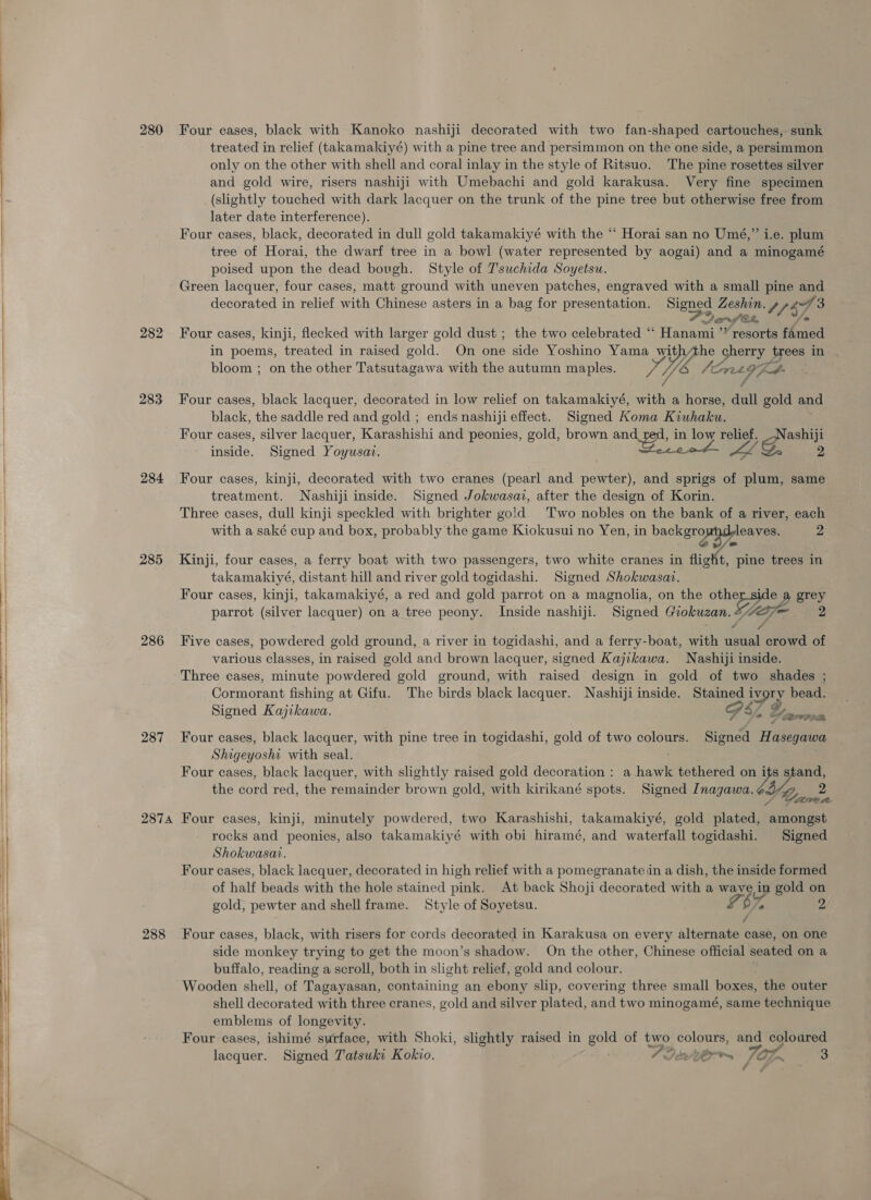     280 282 283 284 285 286 287 2874 288 Four eases, black with Kanoko nashiji decorated with two fan-shaped cartouches, sunk treated in relief (takamakiyé) with a pine tree and persimmon on the one side, a persimmon only on the other with shell and coral inlay in the style of Ritsuo. The pine rosettes silver and gold wire, risers nashiji with Umebachi and gold karakusa. Very fine specimen (slightly touched with dark lacquer on the trunk of the pine tree but otherwise free from later date interference). Four cases, black, decorated in dull gold takamakiyé with the “ Horai san no Umé,” i.e. plum tree of Horai, the dwarf tree in a bowl (water represented by aogai) and a minogamé poised upon the dead bovgh. Style of T'suchida Soyetsu. Green lacquer, four cases, matt ground with uneven patches, engraved with a small pine and decorated in relief with Chinese asters in a bag for presentation. eigoee Zeshin. y 7 $7 3 Jonfet, Four cases, kinji, flecked with larger gold dust ; the two celebrated “ rate “resorts famed in poems, treated in raised gold. On one side Yoshino Yama YY ae trees in bloom ; on the other Tatsutagawa with the autumn sg pee y hoe ,, Four cases, black lacquer, decorated in low relief on takamakiyé, res a horse, dull gold and black, the saddle red and gold ; ends nashiji effect. Signed Koma Kiuhaku. Four cases, silver lacquer, Karashishi and peonies, gold, brown and in low relief. ge ashiji inside, Signed Yoyusat. ae we 2 Four cases, kinji, decorated with two cranes (pearl and pewter), and sprigs of plum, same treatment. Nashiji inside. Signed Jokwasaz, after the design of Korin. Three cases, dull kinji speckled with brighter gold. Two nobles on the bank of a river, each with a saké cup and box, probably the game Kiokusui no Yen, in backgro leaves. 2 Kinji, four cases, a ferry boat with two passengers, two white cranes in figkt, pine trees in takamakiyé, distant hill and river gold togidashi. Signed Shokwasai. Four cases, kinji, takamakiyé, a red and gold parrot on a magnolia, on the an ie ee) parrot (silver lacquer) on a tree peony. Inside nashiji. Signed Giokuzan Five cases, powdered gold ground, a river in togidashi, and a ferry-boat, with Bea crowd of various classes, in raised gold and brown lacquer, signed Kajikawa. Nashiji inside. Three cases, minute powdered gold ground, with raised design in gold of two shades ; Cormorant fishing at Gifu. The birds black lacquer. Nashiji inside. Sey iv very bead. Signed Kajikawa. 2 &amp; ere’ Four cases, black lacquer, with pine tree in togidashi, gold of two colours. Signed H asegawa Shigeyoshi with seal. Four cases, black lacquer, with slightly raised gold decoration : a hawk tethered on os the cord red, the remainder brown gold, with kirikané spots. Signed Inagawa. A Four cases, kinji, minutely powdered, two Karashishi, takamakiyé, gold plated, ate rocks and peonies, also takamakiyé with obi hiramé, and waterfall togidashi. Signed Shokwasat. Four cases, black lacquer, decorated in high relief with a pomegranate in a dish, the inside formed of half beads with the hole stained pink. At back Shoji decorated with a wa 73% dn gold 5 gold, pewter and shell frame. Style of Soyetsu. Four cases, black, with risers for cords decorated in Karakusa on every alteramied case, on one side monkey trying to get the moon’s shadow. On the other, Chinese official seated on a buffalo, reading a scroll, both in slight relief, gold and colour. Wooden shell, of Tagayasan, containing an ebony slip, covering three small boxes, the outer shell decorated with three cranes, gold and silver plated, and two minogamé, same technique emblems of longevity. Four cases, ishimé surface, with Shoki, slightly raised in ae of two colours, and coloured lacquer. Signed Tatsuki Kokio. = Seterrs rat 3 ¢