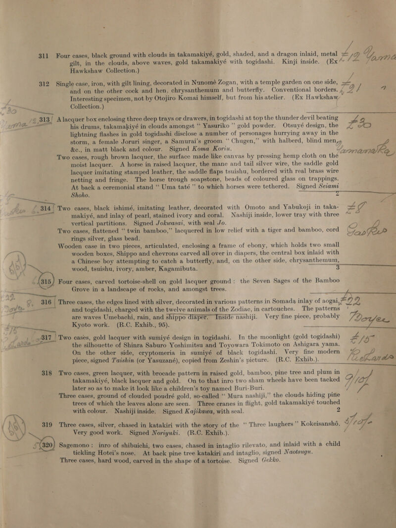 311 Four cases, black ground with clouds in takamakiyé, gold, shaded, and a dragon inlaid, metal + La yy wy gilt, in the clouds, above waves, gold takamakiyé with togidashi. Kinji inside. (Ex” fOW7 Hawkshaw Collection.) / 312 Single case, iron, with gilt lining, decorated in Nunomé Zogan, with a temple garden on one side, ae and on the other cock and hen. chrysanthemum and butterfly. Conventional borders. 4, og f a Interesting specimen, not by Otojiro Komai himself, but from his atelier. (Ex Hawkshaw Collection.) — — y 313 | A lacquer box enclosing three deep trays or drawers, in fogidashi at top the thunder devil beating a his drums, takamakiyé in clouds amongst “ Yasuriko ”’ gold powder. Otsuyé design, the 45 lightning flashes in gold togidashi disclose a nupaber of personages hurrying away in the storm, a female Joruri singer, a Samurai’s groom “ Chugen,” with halberd, blind men,» 2 722 ree, s 7 xa &amp; &amp;c., in matt black and colour. Signed Koma Koriu. Two cases, rough brown lacquer, the surface made like canvas by pressing hemp cloth on the moist lacquer. A horse in raised lacquer, the mane and tail silver wire, the saddle gold lacquer imitating stamped leather, the saddle flaps tsuishu, bordered with real brass wire netting and fringe. The horse trough soapstone, beads of coloured glass on trappings. At back a ceremonial stand ‘‘ Uma taté”’ to which horses were tethered. Signed Seiama fall Shoho. Sa a ~ a, 314 Two cases, black ishimé, imitating leather, decorated with Omoto and Yabukoji in taka- + Ie me makiyé, and inlay of pearl, stained ivory and coral. Nashiji inside, lower tray with three ™ ‘ vertical partitions. Signed Jokwasai, with seal Jo. Two cases, flattened “ twin bamboo,” lacquered in low relief with a tiger and bamboo, cord rings silver, glass bead. Wooden case in two pieces, articulated, enclosing a frame of ebony, which holds two small —_ wooden boxes, Shippo and chevrons carved all over in diapers, the central box inlaid with | a Chinese boy attempting to catch a butterfly, and, on the other side, chrysanthemum, Sr  wood, tsuishu, ivory, amber, Kagamibuta. &gt; Four cases, carved tortoise-shell on gold lacquer ground : the Seven Sages of the Bamboo Grove in a landscape of rocks, and amongst trees. me 5 2 “7 al6 { Three cases, the edges lined with silver, decorated in various patterns in Somada nae of aogai,7 Ze yy je SY So and togidashi, charged with the twelve animals of the Zodiac, in cartouches. The patterns are waves Umebachi, rain, and shippo diaper. Inside nashiji. Very fine piece, probably 2 = Kyoto work. (R.C. Exhib., 95). = ane ke .817_ Two cases, gold lacquer with sumiyé design in togidashi. In the moonlight (gold togidashi) P f Le  ‘is ad the silhouette of Shinra Saburo Yoshimitsu and Toyowara Tokimoto on Ashigara yama. On the other side, cryptomeria in sumiyé of black togidashi. Very fine modern Fe, piece, signed J'aishin (or Yasuzané), copied from Zeshin’s picture. (R.C. Exhib.). ae 318 Two cases, green lacquer, with brocade pattern in raised gold, bamboo, pine tree and plum in fee takamakiyé, black lacquer and gold. On to that inro two sham wheels have been tacked %//07 later so as to make it look like a children’s toy named Buri-Buri. ia Three cases, ground of clouded poudré gold, so-called ‘‘ Mura nashiji,” the clouds hiding pine trees of which the leaves alone are seen. Three cranes in flight, gold takamakiyé touched with colour. Nashijiinside. Signed Kajikawa, with seal. 2 ' \ \t \} 319 Three cases, silver, chased in ia kiri with the story of the ‘“ Three laughers ” Kokeisansho. y (O« ~ Very good work. Signed Noriyuki. (R.C. Exhib.). a ao) Sagemono: inro of shibuichi, two cases, chased in intaglio rilevato, and inlaid with a child tickling Hotei’s nose. At back pine tree katakiri sad intaglio, signed Naotsuguw. Three cases, hard wood, carved in the shape of a tortoise. Signed Gek ko.