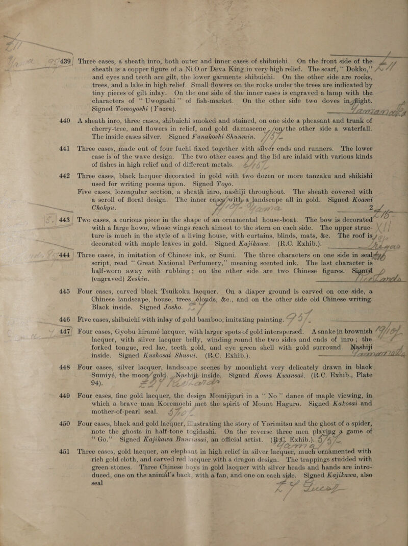 440 441 442 445 446 448 449 450 451 Three cases, a sheath inro, both outer and inner cases of shibuichi. On the front side of eZ sheath is a copper fetae of a NiO or Deva King in very high relief. The scarf, ““ Dokko,” / 7, and eyes and teeth are gilt, the lower garments shibuichi. On the other side are rocks, trees, and a lake in high relief. Small flowers on the rocks under the trees are indicated by - tiny pieces of gilt inlay. On the one side of the inner cases is engraved a lamp with the characters of “‘ Uwogashi’’ of fish-market. On the other side two doves in, Pent. f Jp Signed T'omoyoshi ( Yuzen). Tx Ag) Sen A sheath inro, three cases, shibuichi smoked and stained, on one side a phew aie trunk of cherry-tree, and flowers in relief, and gold damascene ; /on/the other side a waterfall. &amp; The inside cases silver. Signed Funakoshi Shunmin. //9 /— Three cases, made out of four fuchi fixed together with silver ends and runners. The lower case is of the wave design. The two other cases and the lid are inlaid with various kinds of fishes in high relief and of different metals. Three cases, black lacquer decorated in gold with two dozen or more tanzaku and shikishi ey used for writing poems upon. Signed TJ'oyo. Five cases, lozengular section, a sheath inro, nashiji throughout. The sheath covered with a scroll of floral design. The inner cas ea Awithy a RBIOk all in gold. Signed Koam1 Chokyu.  rd Se ee Two cases, a curious piece in the shape of an ornamental house-boat. The bow is decorated — A with a large howo, whose wings reach almost to the stern on each side. The upper struc- x il ture is much in the style of a living house, with curtains, blinds, mats, &amp;c. The roof is 46 decorated with maple leaves in gold. Signed Kajikawa. (R.C. Exhib.). Legon » Three cases, in imitation of Chinese ink, or Sumi. The three characters on one side in “seal Gf script, read “ Great National Perfumery,” meaning scented ink. The last character is half-worn away with rubbing; on the other side are two Chinese BENE wi ea (engraved) Zeshin. Four cases, carved black Tsuikoku lacquer. On a diaper ground is carved on one side, a Gieces landscape, house, trees, Clouds, &amp;c., and on the other side old Chinese writing: Black inside. Signed Josho. ; Ss . Five cases, shibuichi with inlay of gold bankeny imitating painting. SS . ahd: Sina Bare Be. Four cases, Gyobu hiramé lacquer, with larger spots of gold HE et AP A snake in brownish 1G; G// if 4. t ince, with silver lacquer belly, winding round the two sides and ends of inro; the ae forked tongue, red lac, teeth gold, and eye green shell with gold surround. pep ae inside. Signed Kushosai Shusui. (R.C. Exhib.). are ae (azmieT tbe, Four cases, silver lacquer, landscape scenes by moonlight very delicately drawn in black. Sumiyé: the moon yf £019, ete ae Signed Koma Kwansai. (R.C. Exhib., Plate 94). ; Four cases, fine gold lacquer, the design Momijigari in a ““ No” dance of maple viewing, in which a brave man Koremochi met the spirit of Mount Haguro. Signed Kakosai and mother-of-pearl seal. 47% Four cases, black and gold lacquer, illustra the story of Yorimitsu and the ghost of a spider, note the ghosts in half-tone togidashi. On the reverse three men ee game of “Go.” Signed Kajikawa Bunriusai, an official artist. (Ri seme Exhib.) ; ay Three cases, gold lacquer, an elephant in high relief in silver eS Fe 777 6 ornamented with rich gold cloth, and carved red lacquer with a dragon design. The trappings studded with green stones. Three Chinese boys in gold lacquer with silver heads and hands are intro- duced, one on the animAl’s back, with a fan, and one on each side. pw Kajikawa, also seal LCA. FF ‘a x f Zz CLL