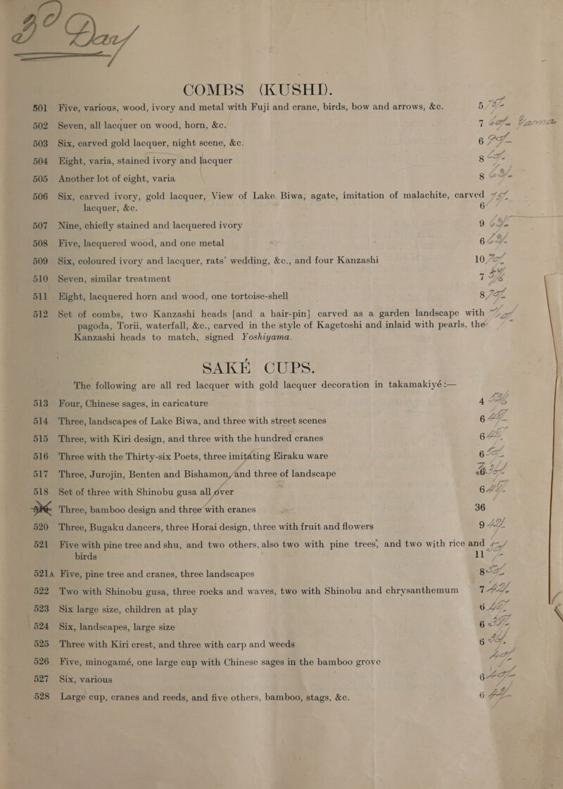B° Qu) COMBS (KUSHD. 501 Five, various, wood, ivory and metal with Fuji and crane, birds, bow and arrows, &amp;c. 5 /a/- 502 Seven, all lacquer on wood, horn, &amp;c. 7 Sey SL ee Ce 503 Six, carved gold lacquer, night scene, &amp;c. 679 s 504 Hight, varia, stained ivory and lacquer 8 Le 2 505 Another lot of eight, varia g ot. 506 Six, carved ivory, gold lacquer, View of Lake Biwa, agate, imitation of malachite, carved 747 lacquer, &amp;c. 6 507 Nine, chiefly stained and lacquered ivory 9 - 508 Five, lacquered wood, and one metal 6 509 Six, coloured ivory and lacquer, rats’ wedding, &amp;c., and four Kanzashi 10 ef 510 Seven, similar treatment 7 ea 511 Hight, lacquered horn and wood, one tortoise-shell 8 Jaf, 512 Set of combs, two Kanzashi heads [and a hair-pin] carved as a garden landscape with ~~ pagoda, Torii, waterfall, &amp;c., carved in the style of Kagetoshi and inlaid with pearls, the Kanzashi heads to match, signed Yoshiyama. SAKE CUPS. The following are all red lacquer with gold lacquer decoration in takamakiyé :— 513 Four, Chinese sages, in caricature . 4 2%, 514 Three, landscapes of Lake Biwa, and three with street scenes 6 4G, 515 Three, with Kiri design, and three with the hundred cranes 6 by 516 Three with the Thirty-six Poets, three imitating Eiraku ware 6 IA. 517 Three, Jurojin, Benten and ee and three of landscape um) IgA. 518 Set of three with Shinobu gusa all rer AGL at Three, bamboo design and three vith cranes 36 520 Three, Bugaku dancers, three Horai design, three with fruit and flowers 9 AL 521 Five with pine tree and shu, and two others, also two with pine trees, and two with rice and ¢- birds ae 5214 Five, pine tree and cranes, three landscapes mh 522 Two with Shinobu gusa, three rocks and waves, two with Shinobu and chrysanthemum AL.  523 Six large size, children at play : bE, 524 Six, landscapes, large size 6 IF) “ 525 Three with Kiri crest, and three with carp and weeds 6 WG, 526 Five, minogamé, one large cup with Chinese sages in the bamboo grove ie 527 Six, various 64 IE