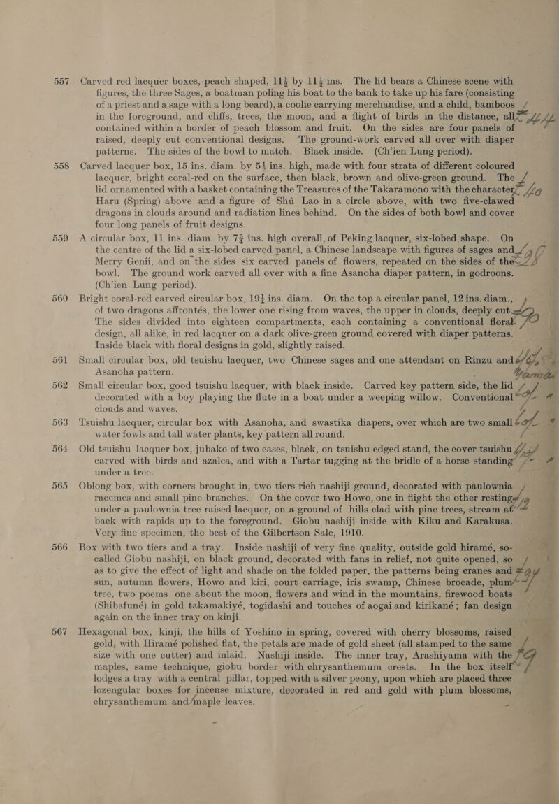 557 Carved red lacquer boxes, peach shaped, 114 by 114 ins. The lid bears a Chinese scene with figures, the three Sages, a boatman poling his boat to the bank to take up his fare (consisting of a priest and a sage with a long beard), a coolie carrying merchandise, and a child, bamboos in the foreground, and cliffs, trees, the moon, and a flight of birds in the distance, all contained within a border of peach blossom and fruit. On the sides are four patel of raised, deeply cut conventional designs. The ground-work carved all over with diaper patterns. The sides of the bowl to match. Black inside. (Ch’ien Lung period). 558 Carved lacquer box, 15 ins. diam. by 54 ins. high, made with four strata of different coloured lacquer, bright coral-red on the surface, then black, brown and olive-green ground. The lid ornamented with a basket containing the Treasures of the Takaramono with the characterZ OG Haru (Spring) above and a figure of Sha Lao in a circle above, with two five-clawed dragons in clouds around and radiation lines behind. On the sides of both bowl and cover four long panels of fruit designs. 559 A circular box, 11 ins. diam. by 7? ins. high overall, of Peking lacquer, six-lobed shape. : the centre a the lid a six-lobed carved panel, a Chinese landscape with figures of sages ane 97 Merry Genii, and on the sides six carved panels of flowers, repeated on the sides of the 2 bowl. The ground work carved all over with a fine Asanoha diaper pattern, in godroons. (Ch’ien Lung period). 560 Bright coral-red carved circular box, 19} ins. diam. On the top a circular panel, 12 ins. diam., of two dragons affrontés, the lower one rising from waves, the upper in clouds, deeply cut.&lt;4 The sides divided into eighteen compartments, each containing a conventional florak ) design, all alike, in red lacquer on a dark olive-green ground covered with diaper patterns. } Inside black with floral designs in gold, slightly raised. y, lee 561 Small circular box, old tsuishu lacquer, two Chinese sages and one attendant on Rinzu and Asanoha pattern. 562 Small circular box, good tsuishu lacquer, with black inside. Carved key pattern side, the eg e decorated with a boy playing the flute in a boat under a weeping willow. Conventional Da clouds and waves. 563 Tsuishu lacquer, circular box with Asanoha, and swastika diapers, over which are two small lof * water fowls and tall water plants, key pattern all round. 564 Old tsuishu lacquer box, jubako of two cases, black, on tsuishu edged stand, the cover tsuishu / bed carved with birds and azalea, and with a Tartar tugging at the bridle of a horse standing’ a under a tree. 565 Oblong box, with corners brought in, two tiers rich nashiji ground, decorated with panied : racemes and small pine branches. On the cover two Howo, one in flight the other resting under a paulownia tree raised lacquer, on a ground of hills clad with pine trees, stream a back with rapids up to the foreground. Giobu nashiji inside with Kiku and Karakusa. Very fine specimen, the best of the Gilbertson Sale, 1910. 566 Box with two tiers and a tray. Inside nashiji of very fine quality, outside gold hiramé, so- called Giobu nashiji, on black ground, decorated with fans in relief, not quite opened, so lisa as to give the effect of light and shade on the folded paper, the patterns being cranes and 9 sun, autumn flowers, Howo and kiri, court carriage, iris swamp, Chinese brocade, plum y tree, two poems one about the moon, flowers and wind in the mountains, firewood boats — (Shibafuné) in gold takamakiyé, togidashi and touches of aogaiand kirikané; fan design again on the inner tray on kinji. 567 Hexagonal box, kinji, the hills of Yoshino in spring, covered with cherry blossoms, raised is gold, with Hiramé polished flat, the petals are made of gold sheet (all stamped to the same size with one cutter) and inlaid. Nashiji inside. The inner tray, Arashiyama with the maples, same technique, giobu border with chrysanthemum crests. In the box itself lodges a tray with a central pillar, topped with a silver peony, upon which are placed three lozengular boxes for incense mixture, decorated in red and gold with plum blossoms, chrysanthemum and/maple leaves. 4 -