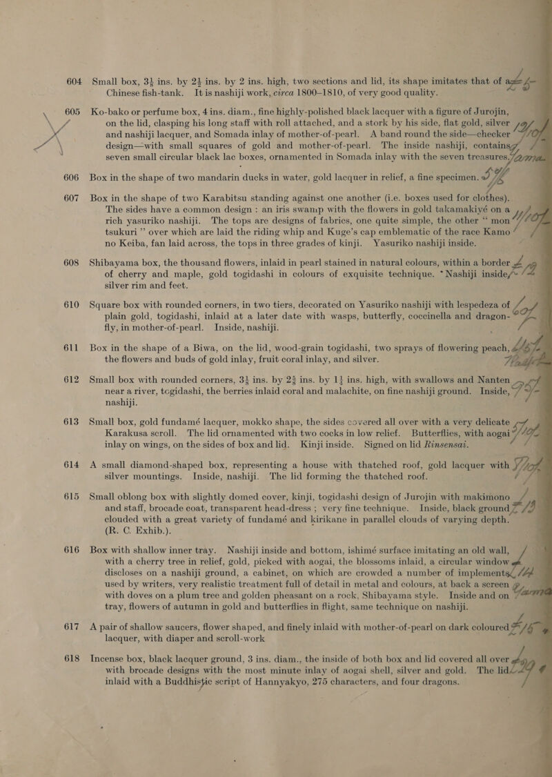 604 607 608 610 611 612 613 614 615 616 617 618 Small box, 34 ins. by 24 ins. by 2 ins. high, two sections and lid, its shape imitates that of Lhe Chinese fish-tank. It is nashiji work, cerca 1800-1810, of very good quality. ; Ko-bako or perfume box, 4 ins. diam., fine highly-polished black lacquer with a figure of Jurojin, on the lid, clasping his long staff with roll attached, and a stork by his side, flat gold, silver and nashiji lacquer, and Somada inlay of mother-of-pearl. A band round the side—checker “~//(7 design—with small squares of gold and mother-of-pearl. The inside nashiji, contains seven small circular black lac boxes, ornamented in Somada inlay with the seven treasures.74 Box in the shape of two mandarin ducks in water, gold lacquer in relief, a fine specimen. J Ye Box in the shape of two Karabitsu standing against one another (i.e. boxes used for clothes). The sides have a common design : an iris swamp with the flowers in gold takamakiyé on a Ii rich yammike nashiji. The tops are designs of fabrics, one quite simple, the other “ mon tsukuri ’ over which are laid the riding whip and Kuge’s cap emblematic of the race Kamo q no Keiba, fan laid across, the tops in three grades of kinji. Yasuriko nashiji inside.     Shibayama box, the thousand flowers, inlaid in pearl stained in natural colours, within a border Zs 19 } of cherry and maple, gold togidashi in colours of exquisite technique. ~ Nashiji inside/» silver rim and feet. plain gold, togidashi, inlaid at a later date with wasps, butterfly, coccinella and dragon- Square box with rounded corners, in two tiers, decorated on Yasuriko nashiji with lespedeza of Z d fly, in mother-of-pearl. Inside, nashiji. Box in the shape of a Biwa, on the lid, wood-grain togidashi, two sprays of flowering peach, fe ly the flowers and buds of gold inlay, frat. coral inlay, and silver. Wha Small box with rounded corners, 3} ins. by 28 ins. by 1} ins. high, with swallows and Nanten _. A near a river, tcgidashi, the berries inlaid coral and malachite, on fine nashiji ground. Inside, i - nashiji. Karakusa scroll. The lid ornamented with two cocks in low relief. Butterflies, with aogai Small box, gold fundamé lacquer, mokko shape, the sides covered all over with a very delicate UZ, inlay on wings, on the sides of box andlid. Kinjiinside. Signed on lid Rinsensai. ot A small diamond-shaped box, representing a house with thatched roof, gold lacquer with Yio silver mountings. Inside, nashiji. The lid forming the thatched roof. G Small oblong box with slightly domed cover, kinji, togidashi design of Jurojin with makimono 3 and staff, brocade coat, transparent head-dress ; very fine technique. Inside, black ground 4 4 clouded with a great variety of fundamé and kirikane j in parallel clouds of veanyatie depth. (R. C. Exhib.). Box with shallow inner tray. Nashiji inside and bottom, ishimé surface imitating an old wall, i” with a cherry tree in relief, gold, picked with aogai, the blossoms inlaid, a circular window discloses on a nashiji ground, a cabinet, on which are crowded a number of implement lbd, used by writers, very realistic treatment full of detail in metal and colours, at back a screen with doves on a plum tree and golden pheasant on a rock, Shibayama style. Inside and on tray, flowers of autumn in gold and butterflies in flight, same technique on nashiji. 4 A pair of shallow saucers, flower shaped, and finely inlaid with mother-of-pearl on dark csloweital = lacquer, with diaper and scroll-work Incense box, black lacquer ground, 3 ins. diam., the inside of both box and lid covered all over with brocade designs with the most minute inlay of aogai shell, silver and gold. The lid inlaid with a Buddhistic script of Hannyakyo, 275 characters, and four dragons.