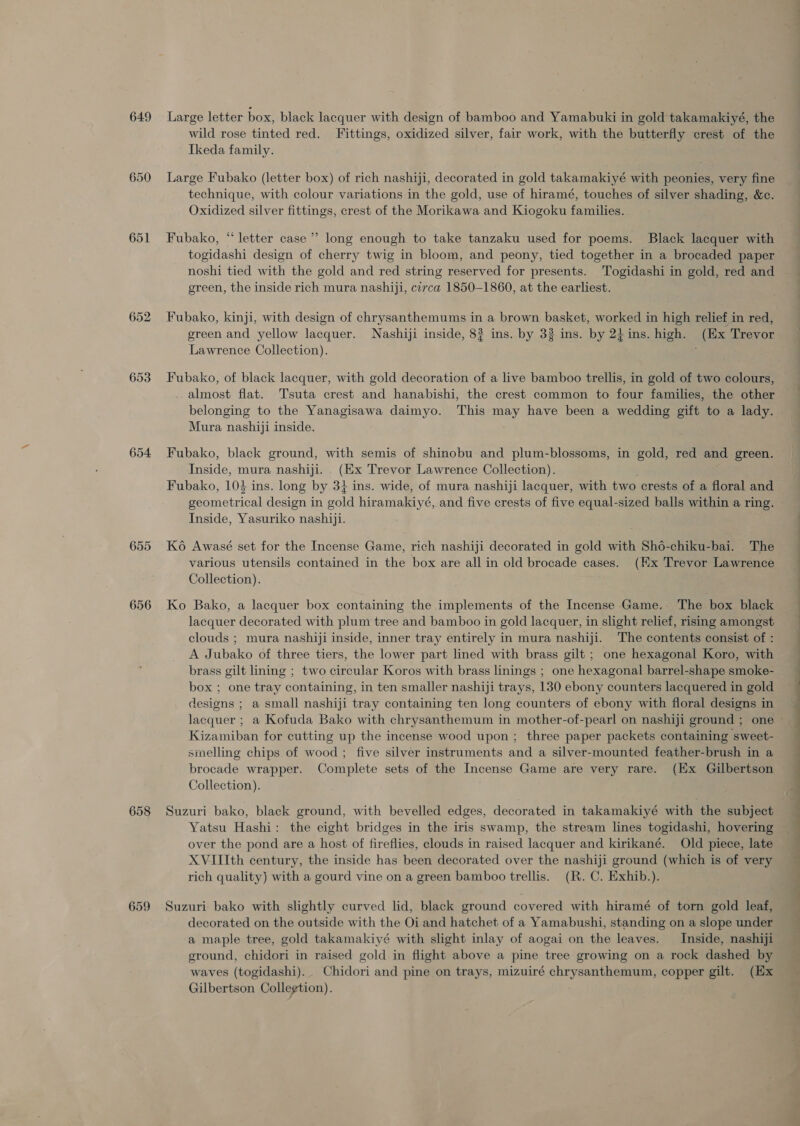 649 653 654 656 658 659 wild rose tinted red. Fittings, oxidized silver, fair work, with the butterfly crest of the Ikeda family. Large Fubako (letter box) of rich nashiji, decorated in gold takamakiyé with peonies, very fine technique, with colour variations in the gold, use of hiramé, touches of silver shading, &amp;c. Oxidized silver fittings, crest of the Morikawa and Kiogoku families. Fubako, “letter case’ long enough to take tanzaku used for poems. Black lacquer with togidashi design of cherry twig in bloom, and peony, tied together in a brocaded paper noshi tied with the gold and red string reserved for presents. Togidashi in gold, red and green, the inside rich mura nashiji, circa 1850-1860, at the earliest. Fubako, kinji, with design of chrysanthemums in a brown basket, worked in high relief in red, green and yellow lacquer. Nashiji inside, 8? ins. by 33 ins. by 2} ins. high. (Ex Trevor Lawrence Collection). ’ Fubako, of black lacquer, with gold decoration of a live bamboo trellis, in gold of two colours, almost flat. Tsuta crest and hanabishi, the crest common to four families, the other belonging to the Yanagisawa daimyo. This may have been a wedding gift to a lady. Mura nashiji inside. Fubako, black ground, with semis of shinobu and plum-blossoms, in gold, red and green. Inside, mura nashiji. (Ex Trevor Lawrence Collection). Fubako, 104 ins. long by 31 ins. wide, of mura nashiji lacquer, with two crests of a floral and geometrical design in gold hiramakiyé, and five crests of five equal-sized balls within a ring. Inside, Yasuriko nashiji. Ko Awasé set for the Incense Game, rich nashiji decorated in gold with Sho6-chiku-bai. The various utensils contained in the box are all in old brocade cases. (Hx Trevor Lawrence Collection). Ko Bako, a lacquer box containing the implements of the Incense Game. The box black lacquer decorated with plum tree and bamboo in gold lacquer, in slight relief, rising amongst clouds ; mura nashiji inside, inner tray entirely in mura nashiji. The contents consist of : A Jubako of three tiers, the lower part lined with brass gilt ; one hexagonal Koro, with brass gilt lining ; two circular Koros with brass linings ; one hexagonal barrel-shape smoke- box ; one tray containing, in ten smaller nashiji trays, 130 ebony counters lacquered in gold designs ; a small nashiji tray containing ten long counters of ebony with floral designs in Kizamiban for cutting up the incense wood upon ; three paper packets containing sweet- smelling chips of wood ; five silver instruments and a silver-mounted feather-brush in a brocade wrapper. Complete sets of the Incense Game are very rare. (Ex Gilbertson Collection). Yatsu Hashi: the eight bridges in the iris swamp, the stream lines togidashi, hovering over the pond are a host of fireflies, clouds in raised lacquer and kirikané. Old piece, late XVIIIth century, the inside has been decorated over the nashiji ground (which is of very rich quality) with a gourd vine on a green bamboo trellis. (R. C. Exhib.). Suzuri bako with slightly curved lid, black ground covered with hiramé of torn gold leaf, decorated on the outside with the Oi and hatchet of a Yamabushi, standing on a slope under a maple tree, gold takamakiyé with slight inlay of aogai on the leaves. Inside, nashiji ground, chidori in raised gold in flight above a pine tree growing on a rock dashed by waves (togidashi). Chidori and pine on trays, mizuiré chrysanthemum, copper gilt. (Ex Gilbertson Collegtion). i i i