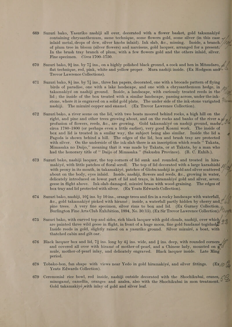 669 670 671 672 673 674 675 676 678 679                 Suzuri bako, Yasuriko nashiji all over, decorated with a flower basket, gold takamakiyé containing chrysanthemum, same technique, some flowers gold, some silver (in this case .y/ inlaid metal, drops of dew, silver knobs inlaid). Ink slab, &amp;c., missing. Inside, a branch Jil / of plum tree in bloom (silver flowers) and narcissus, gold lacquer, arranged for a present.” In the brush tray branch of plum, with a few flowers gold and the others inlaid, silver. Fine specimen. Circa 1700-1750. Suzuri bako, 98 ins. by 7% ins., on a highly polished black ground, a cock and hen in Mitsudaro, flat technique, red, pink, white and yellow proper. Mura nashiji inside. (Ex Hodgson an Trevor Lawrence Collections). Suzuri bako, 8} ins. by 7% ins., three fan papers, decorated, one with a brocade pattern of flying birds of paradise, one with a lake landscape, and one with a chrysanthemum hedge, in /o takamakiyé on nashiji ground. Inside, a landscape, with curiously treated reeds in the’ 7 lid ; the inside of the box treated with a similar landscape, passing across, under the ink- stone, where it is engraved on a solid gold plate. The under side of the ink-stone varigated nashiji. The mizuiré copper and enamel. (Ex Trevor Lawrence Collection). right, and pine and other trees growing about, and on the rocks and banks of the river a profusion of flowers, reeds, &amp;c., are growing. Gold takamakiyé on nashiji ground, mad circa 1780-1800 (or perhaps even a little earlier), very good Koami work. The inside of box and lid is treated in a smilar way, the subject being also similar. Inside the lid a Pagoda is shown behind a hill. The edges of the lid, box and brush tray are protected with silver. On the underside of the ink-slab there is an inscription which reads “ Takata, Mimasaka no Daijo,’’ meaning that it was made by Takata, or at Takata, by a man who had the honorary title of ‘‘ Daijo of Mimasaka ”’ (Sakushu Province). (R. C. Exhib.). Suzuri bako, a river scene on the lid, with two boats moored behind rocks, a high hill on rads Suzuri bako, nashiji lacquer, the top corners of lid sunk and rounded, and treated in hira- | , makiyé, with little patches of floral scroll. The top of lid decorated with a large karashishi /y with peony in its mouth, in takamakiyé, patches of Giobu nashiji in gold and silver scattered /‘© about on the body, eyes inlaid. Inside, nashiji, flowers and reeds, &amp;c., growing in water, delicately introduced on lower part of lid and trays, in hiramakiyé gold and silver, seven geese in flight above. Ink-slab damaged, mizuiré brass with wood-graining. The edges of box tray and lid protected with silver. (Ex Yeats Edwards Collection). | Suzuri bako, nashiji, 103 ins. by 10 ins., orange trees and firs in a rocky landscape with waterfall, A &amp;c., gold takamakiyé picked with hiramé ; inside, a waterfall partly hidden by cherry and &gt; 4. pine trees. A very fine specimen, silver rims to box and lid. (Ex Gurney ae a Burlington Fine Arts Club Exhibition, 1894, No. 30/15). (Ex Sir Trevor Lawrence Collection) Suzuri bako, with curved top and sides, rich black lacquer with gold clouds, nashiji, over whic y are painted three wild geese in flight, in front of a huge moon, fine gold fundamé togidas 4 Inside reeds in gold, slightly raised on a yasuriko ground. Silver mizuiré, a boat, with thatched cabin and gilt oar. Black lacquer box and lid, 78 ins. long by 44 ins. wide, and 8 ins. deep, with rounded corners 47 and covered all over with hiramé of mother-of-pearl, and a Chinese lady, mounted on a @ mule, mother-of-pearl inlay, and delicately engraved. Black lacquer inside. Late Ming period. Tobako-bon, fan shape with views near Yedo in gold hiramakiyé, and silver fittings. (Ex ‘ Yeats Edwards Collection). , Ceremonial rice bowl, red inside, nashiji outside decorated with the Shochikubai, cranes, 4 minogamé, camellia, oranges and azalea, also with the Shochikubai in mon treatment.” = Gold takamakiyé with inlay of gold and silver leaf.