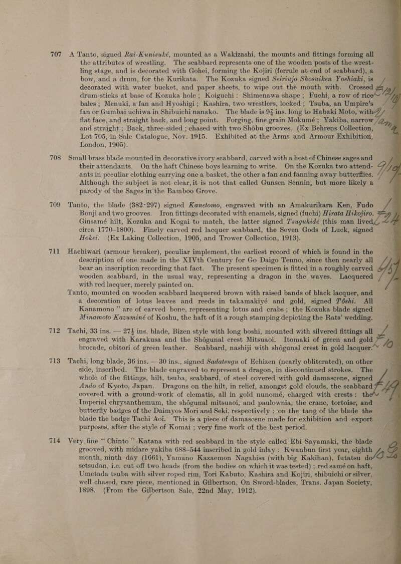 the attributes of wrestling. The scabbard represents one of the wooden posts of the wrest- _ ling stage, and is decorated with Gohei, forming the Kojiri (ferrule at end of scabbard), a bow, and a drum, for the Kurikata. The Kozuka signed Seiriujo Shosuiken Yoshiaki, is decorated with water bucket, and paper sheets, to wipe out the mouth with. Crossed drum-sticks at base of Kozuka hole ; Koiguchi: Shimenawa shape; Fuchi, a row of ric bales ; Menuki, a fan and Hyoshigi; Kashira, two wrestlers, locked ; Tsuba, an Umpire’s fan or Gumbai uchiwa in Shibuichinanako. The blade is 9 ins. long to Habaki Moto, wit . flat face, and straight back, and long point. Forging, fine grain Mokumé ; Yakiba, narrow , an and straight ; Back, three-sided ; chased with two Shébu grooves. (Ex Behrens Collection, ; Lot 705, in Sale Catalogue, Now, 1915. Exhibited at the Arms and Armour Exhibition, London, 1905). S =” their attendants. On the haft Chinese boys learning to write. On the Kozuka two attend- ants in peculiar clothing carrying one a basket, the other a fan and fanning away butterflies. Although the subject is not clear, it is not that called Gunsen Sennin, but more likely a parody of the Sages in the Bamboo Grove. 708 Small brass blade mounted in decorative ivory scabbard, carved with a host of Chinese sages and i, A. P Bonji and two grooves. Iron fittings decorated with enamels, signed (fuchi) Hirata Hikojiro. Ginsamé hilt, Kozuka and Kogai to match, the latter signed T'suguhidé (this man lived circa 1770-1800). Finely carved red lacquer scabbard, the Seven Gods of Luck, signed — Hokei. (Ex Laking Collection, 1905, and Trower Collection, 1913). 709 Tanto, the blade (382:297) signed Kanetomo, engraved with an Amakurikara Ken, Fudo , 711 Hachiwari (armour breaker), peculiar implement, the earliest record of which is found in the description of one made in the XIVth Century for Go Daigo Tenno, since then nearly all bear an inscription recording that fact. The present specimen is fitted in a roughly carved 4 wooden scabbard, in the usual way, representing a dragon in the waves. Lacquered with red lacquer, merely painted on. Tanto, mounted on wooden scabbard lacquered brown with raised bands of black lacquer, and a decoration of lotus leaves and reeds in takamakiyé and gold, signed Téshi. All Kanamono ” are of carved bone, representing lotus and crabs; the Kozuka blade signed Minamoto Kazuminé of Koshu, the haft of it a rough stamping depicting the Rats’ wedding. 712 Tachi, 33 ins. — 274 ins. blade, Bizen style with long boshi, mounted with silvered fittings all Z. engraved with Karakusa and the Shdégunal crest Mitsuaoi. Itomaki of green and sole v2) brocade, obitori of green leather. Scabbard, nashiji with shégunal crest in gold lacquer.” 713 Tachi, long blade, 36 ins. — 30 ins., signed Sadatsugu of Echizen (nearly obliterated), on other side, inscribed. The blade engraved to represent a dragon, in discontinued strokes. The whole of the fittings, hilt, tsuba, scabbard, of steel covered with gold damascene, signed ; Ando of Kyoto, Japan. Dragons on the hilt, in relief, amongst gold clouds, the scabbard 7 444 covered with a ground-work of clematis, all in gold nunomé, charged with crests: th Imperial chrysanthemum, the shégunal mitsuaoi, and paulownia, the crane, tortoise, and butterfly badges of the Daimyos Mori and Seki, respectively ; on the tang of the blade the blade the badge Tachi Aoi. This is a piece of damascene made for exhibition and export purposes, after the style of Komai ; very fine work of the best period. ¢ 714 Very fine “ Chinto ’? Katana with red scabbard in the style called Ebi Sayamaki, the blade grooved, with midare yakiba 688-544 inscribed in gold inlay : Kwanbun first year, eighth he Sf month, ninth day (1661), Yamano Kazaemon Nagahisa (with big Kakihan), futatsu do OX setsudan, i.e. cut off two heads (from the bodies on which it was tested) ; red samé on haft, Umetada tsuba with silver roped rim, Tori Kabuto, Kashira and Kojiri, shibuichi or silver, well chased, rare piece, mentioned in Gilbertson, On Sword-blades, Trans. Japan Society, 1898. (From the i erinon Sale, 22nd May, 1912). 