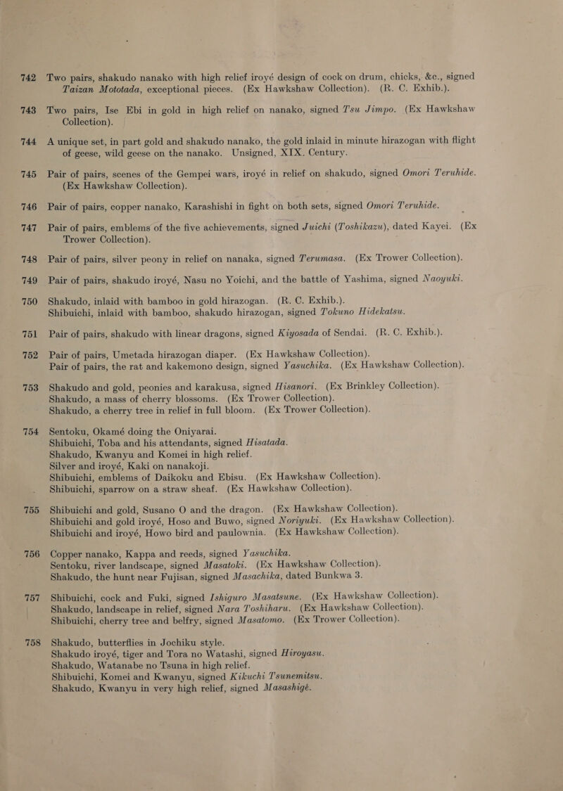 742 743 744 745 746 747 748 749 750 751 7152 753 754 755 756 757 758 Two pairs, shakudo nanako with high relief iroyé design of cock on drum, chicks, &amp;c., signed Taizan Mototada, exceptional pieces. (Ex Hawkshaw Collection). (R. C. Exhib.). Two pairs, Ise Ebi in gold in high relief on nanako, signed 7'su Jimpo. (Ex Hawkshaw Collection). A unique set, in part gold and shakudo nanako, the gold inlaid in minute hirazogan with flight of geese, wild geese on the nanako. Unsigned, XIX. Century. Pair of pairs, scenes of the Gempei wars, iroyé in relief on shakudo, signed Omori Teruhide. (Ex Hawkshaw Collection). Pair of pairs, copper nanako, Karashishi in fight on both sets, signed Omori Teruhide. Pair of pairs, emblems of the five achievements, signed Juichi (Toshikazu), dated Kayei. (Ex Trower Collection). Pair of pairs, silver peony in relief on nanaka, signed Terumasa. (Ex Trower Collection). Pair of pairs, shakudo iroyé, Nasu no Yoichi, and the battle of Yashima, signed Naoywki. Shakudo, inlaid with bamboo in gold hirazogan. (R. C. Exhib.). Shibuichi, inlaid with bamboo, shakudo hirazogan, signed T'okuno Hidekatsu. Pair of pairs, shakudo with linear dragons, signed Kiyosada of Sendai. (R. C. Exhib.). Pair of pairs, Umetada hirazogan diaper. (Ex Hawkshaw Collection). Pair of pairs, the rat and kakemono design, signed Yasuchika. (Ex Hawkshaw Collection). Shakudo and gold, peonies and karakusa, signed Hisanori. (Ex Brinkley Collection). Shakudo, a mass of cherry blossoms. (Ex Trower Collection). Shakudo, a cherry tree in relief in full bloom. (Ex Trower Collection). Sentoku, Okamé doing the Oniyarai. Shibuichi, Toba and his attendants, signed Hisatada. Shakudo, Kwanyu and Komei in high relief. Silver and iroyé, Kaki on nanakoji. Shibuichi, emblems of Daikoku and Ebisu. (Ex Hawkshaw Collection). Shibuichi, sparrow on a straw sheaf. (Ex Hawkshaw Collection). Shibuichi and gold, Susano O and the dragon. (Ex Hawkshaw Collection). Shibuichi and gold iroyé, Hoso and Buwo, signed Noriyuki. (Ex Hawkshaw Collection). Shibuichi and iroyé, Howo bird and paulownia. (Ex Hawkshaw Collection). Copper nanako, Kappa and reeds, signed Yasuchika. Sentoku, river landscape, signed Masatoki. (Ex Hawkshaw Collection). Shakudo, the hunt near Fujisan, signed M asachika, dated Bunkwa 3. Shibuichi, cock and Fuki, signed Ishiguro Masatsune. (Ex Hawkshaw Collection). Shakudo, landscape in relief, signed Nara Toshiharu. (Ex Hawkshaw Collection). Shibuichi, cherry tree and belfry, signed Masatomo. (Ex Trower Collection). Shakudo, butterflies in Jochiku style. Shakudo iroyé, tiger and Tora no Watashi, signed Hiroyasu. Shakudo, Watanabe no Tsuna in high relief. Shibuichi, Komei and Kwanyu, signed Kikuchi T'sunemitsu. Shakudo, Kwanyu in very high relief, signed Masashigé.