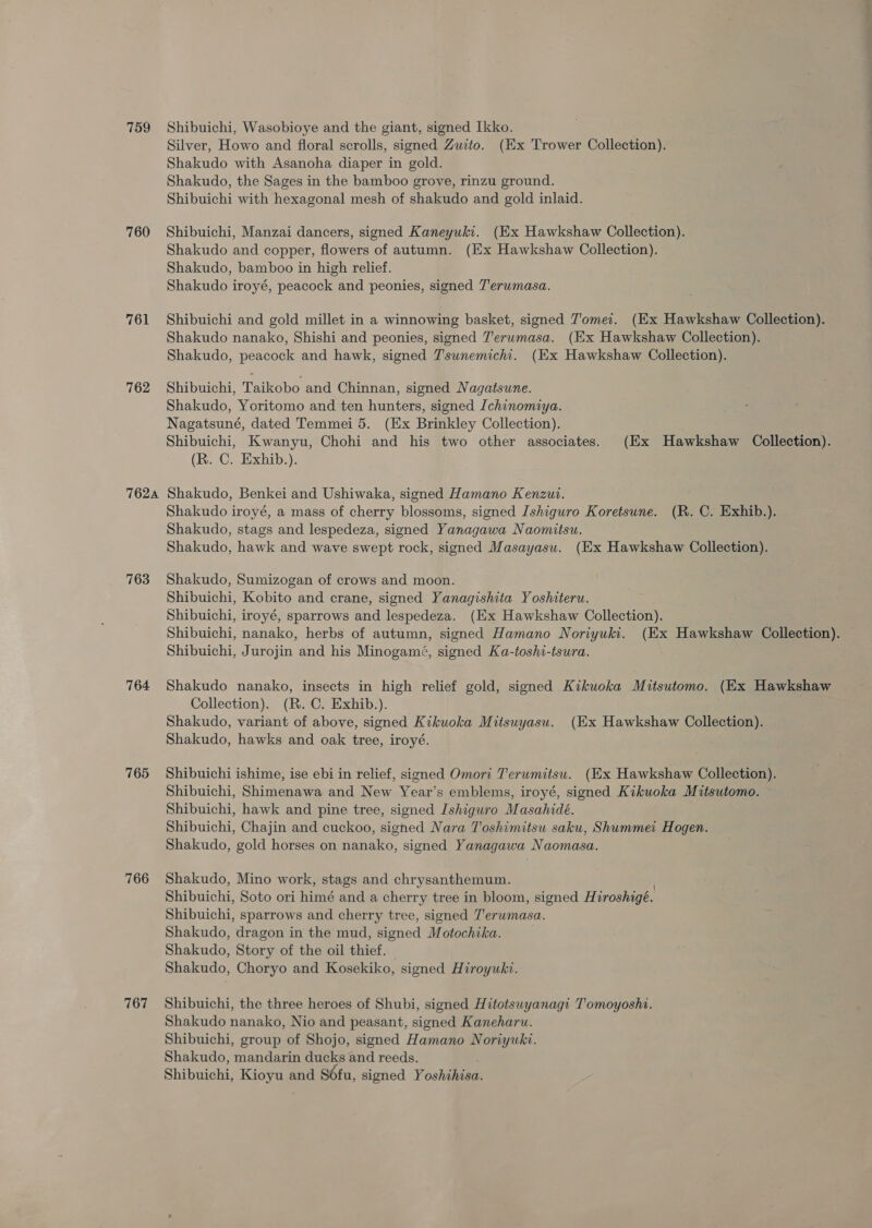 759 760 761 762 762A 763 764 765 766 767 Shibuichi, Wasobioye and the giant, signed Ikko. Silver, Howo and floral scrolls, signed Zuito. (Ex Trower Collection). Shakudo with Asanoha diaper in gold. Shakudo, the Sages in the bamboo grove, rinzu ground. Shibuichi with hexagonal mesh of shakudo and gold inlaid. Shibuichi, Manzai dancers, signed Kaneyuki. (Ex Hawkshaw Collection). Shakudo and copper, flowers of autumn. (Ex Hawkshaw Collection). Shakudo, bamboo in high relief. Shakudo iroyé, peacock and peonies, signed Terumasa. Shibuichi and gold millet in a winnowing basket, signed J’omei. (Ex Hawkshaw Collection). Shakudo nanako, Shishi and peonies, signed Terwmasa. (Ex Hawkshaw Collection). Shakudo, peacock and hawk, signed T'sunemichi. (Ex Hawkshaw Collection). Shibuichi, Taikobo and Chinnan, signed Nagatsune. Shakudo, Yoritomo and ten hunters, signed [chinomiya. Nagatsuné, dated Temmei 5. (Ex Brinkley Collection). Shibuichi, Kwanyu, Chohi and his two other associates. (Ex Hawkshaw Collection). (R. C. Exhib.). Shakudo, Benkei and Ushiwaka, signed Hamano Kenzut. Shakudo iroyé, a mass of cherry blossoms, signed Ishiguro Koretsune. (R. C. Exhib.). Shakudo, stags and lespedeza, signed Yanagawa Naomitsu. Shakudo, hawk and wave swept rock, signed Masayasu. (Ex Hawkshaw Collection). Shakudo, Sumizogan of crows and moon. Shibuichi, Kobito and crane, signed Yanagishita Yoshiteru. Shibuichi, iroyé, sparrows and lespedeza. (Ex Hawkshaw Collection). Shibuichi, nanako, herbs of autumn, signed Hamano Noriyuki. (Ex Hawkshaw Collection). Shibuichi, Jurojin and his Minogamé, signed Ka-toshi-tsura. Shakudo nanako, insects in high relief gold, signed Kikuoka Mitsutomo. (Ex Hawkshaw Collection). (R. C. Exhib.). Shakudo, variant of above, signed Kikuoka Mitsuyasu. (Kx Hawkshaw Collection). Shakudo, hawks and oak tree, iroyé. Shibuichi ishime, ise ebi in relief, signed Omori Terumitsu. (Ex Hawkshaw Collection). Shibuichi, Shimenawa and New Year’s emblems, iroyé, signed Kikuoka Mitsutomo. Shibuichi, hawk and pine tree, signed Ishiguro Masahidé. Shibuichi, Chajin and cuckoo, signed Nara Toshimitsu saku, Shummei Hogen. Shakudo, gold horses on nanako, signed Yanagawa Naomasa. Shakudo, Mino work, stags and chrysanthemum. . Shibuichi, Soto ori himé and a cherry tree in bloom, signed Hiroshigé. Shibuichi, sparrows and cherry tree, signed Terwmasa. Shakudo, dragon in the mud, signed Motochika. Shakudo, Story of the oil thief. — Shakudo, Choryo and Kosekiko, signed Hiroyuki. Shibuichi, the three heroes of Shubi, signed Hitotsuyanagi Tomoyoshi. Shakudo nanako, Nio and peasant, signed Kaneharw. Shibuichi, group of Shojo, signed Hamano Noriyuki. Shakudo, mandarin ducks and reeds. Shibuichi, Kioyu and Séfu, signed Yoshihisa.