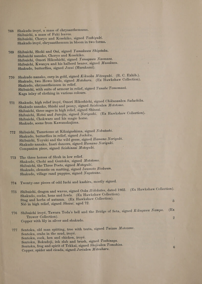 768 769 770 771 772 773 774 775 776 T77 Shakudo iroyé, a mass of chrysanthemums. Shibuichi, a mass of Fuki leaves. Shibuichi, Choryo and Kosekiko, signed Toshiyukr. Shakudo iroyé, chrysanthemum in bloom in two forms. Shibuichi, Shoki and Oni, signed Yamakawa Shigetaka. Shibuichi nanako, Choryo and Kosekiko. Shibuichi, Omori Hikoshichi, signed Yanagawa Naomasa. Shibuichi, Kwanyu and his halberd bearer, signed Masakazu. Shakudo, butterflies, signed Jozwi (Murakami). Shakudo nanako, carp in gold, signed Kikuoka M itsuyukt. (R. C. Exhib.). Shakudo, two Howo birds, signed M otoharu. (Ex Hawkshaw Collection). Shakudo, chrysanthemum in relief. Shibuichi, with suits of armour in relief, signed T'anabe Tomomasa. Kaga inlay of clothing in various colours. Shakudo, high relief iroyé, Omori Hikoshichi, signed Chikuzanken Sadachika. Shakudo nanako, Shishi and peony, signed Seishinken Mototomo. Shibuichi, three sages in high relief, signed Shinsai. Shibuichi, Hotei and Jurojin, signed Noriyoshi. (Ex Hawkshaw Collection). Shibuichi, Chokwaro and his magic horse. Shakudo, scene from Kawanakajima. Shibuichi, Tametomo at Kikaigashima, signed Nobutoshi. Shakudo, butterflies in relief, signed Jochiku. Shibuichi, Yoyuki and the wild geese, signed Hamano Noriyuki. Shakudo nanako, Inari dancers, signed Hamano Noriyuki. Companion piece, signed Seishinsar Motoyukv. The three heroes of Shuh in low relief. Shakudo, Chohi and Gentoku, signed Mototomo. Shibuichi, the Three Poets, signed M otoyukr. Shakudo, clematis on matting, signed Iwamoto Riokwan. Shakudo, village rand puppies, signed Nagatsune. Twenty-one pieces of odd fuchi and kashira, mostly signed. Shibuichi, dragon and waves, signed Ooka Hidekatsu, dated 1862. (Ex Hawkshaw Collection). Shakudo, cocks, hens and fowls. (Ex Hawkshaw Collection). Stag and herbs of autumn. (Ex Hawkshaw Collection). Nio in high relief, signed Shozui, aged 72. 5 Shibuichi iroyé, Tawara Toda’s bell and the Bridge of Seta, signed Kikugawa Nampo. (Ex Trower Collection). Copper with lily in silver and shakudo. “ Sentoku, old man spitting, tree with tsuta, signed Taizan Motozane. Sentoku, crabs in the mud, iroyé. Sentoku, cock, hen and chicken, iroyé. Sentoku, Bokudoji, ink slab and brush, signed Toshinaga. Sentoku, frog and spirit of Tekkai, signed Shojiuken Tomohisa. Copper, spider and cicada, signed Joriuken Mitsuharu. 6