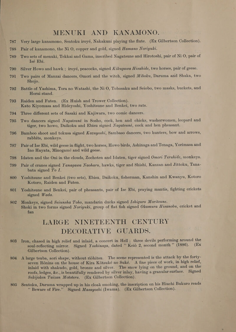 787 788 789 790 791 792 793 794 795 796 797 798 799 800 801 802 803 MENUKI AND KANAMONO. Very large kanamono, Sentoku iroyé, Nakakuni playing the flute. (Ex Gilbertson Collection). Pair of kanamono, the Ni O, copper and gold, signed Hamano Noriyuki. Two sets of menuki, Tekkai and Gama, inscribed Nagatsune and Hirotoshi, pair of Ni O, pair of Isé Ebi. Silver Howo and hawk ; iroyé, peacocks, signed Kikugawa Hisahide, two horses, pair of geese. Two pairs of Manzai dancers, Omori and the witch, signed Miboku, Daruma and Shaka, two Shojo. Battle of Yashima, Tora no Watashi, the Ni O, Tobosaku and Seiobo, two masks, buckets, and Horai stand. Raiden‘and Futen. (Ex Huish and Trower Collection). Kato Kiyomasa and Hideyoshi, Yoshitsune and Benkei, two rats. Three different sets of Sasaki and Kajiwara, two comic dancers. Two dancers signed Nagatswné in Sosho, cock, hen and chicks, washerwomen, leopard and tiger, two howo, Daikoku and Ebisu signed Nagatsuné, cock and hen pheasant. Bamboo shoot and tokusa signed Kazuyoshi, Sambaso dancers, two hunters, bow and arrows, rabbits, monkeys. Pair of Ise Ebi, wild geese in flight, two horses, Howo birds, Ashinaga and Tenaga, Yorimasa and Ino Hayata, Minogamé and wild geese. Idaten and the Oni in the clouds, Zochoten and Idaten, tiger signed Omori Teruhide, monkeys. Pair of cranes signed Yanagawa Naoharu, hawks, tiger and Shishi, Kanzan and Jittoku, Tana- bata signed 7'o I. Yoshitsune and Benkei (two sets), Ebisu, Daikoku, fisherman, Kanshin and Kwanyu, Kotoro Kotoro, Raiden and Futen. Yoshitsune and Benkei, pair of pheasants, pair of Ise Ebi, praying mantis, fighting crickets signed Wada. Monkeys, signed Seiunsha Toho, mandarin ducks signed Ishiguro Moritsune. Shoki in two forms signed Noriyuki, group of flat fish signed Okamura Hisanobu, cricket and fan LARGE NINETEENTH CENTURY DECORATIVE GUARDS. Iron, chased in high relief and inlaid, a concert in Hell; three devils performing around the _ soul-reflecting mirror. Signed Yoshinaga, dated “ Keid 2, second month ” (1886). (Ex Gilbertson Collection). A large tsuba, aori shape, without ridhitsu. The scene represented is the attack by the forty- seven Ronins on the house of Kira Kétsuké no Suké. A fine piece of work, in high relief, inlaid with shakudo, gold, bronze and silver. The snow lying on the ground, and on the roofs, ledges, &amp;c., is beautifully rendered by silver inlay, having a granular surface. Signed Sekijoken Taizan Mototeru. (Ex Gilbertson Collection). Sentoku, Daruma wrapped up in his cloak smoking, the inscription on his Hiuchi Bukuro reads ‘“ Beware of Fire.” Signed Masayoshi (Iwama). (Ex Gilbertson Collection).