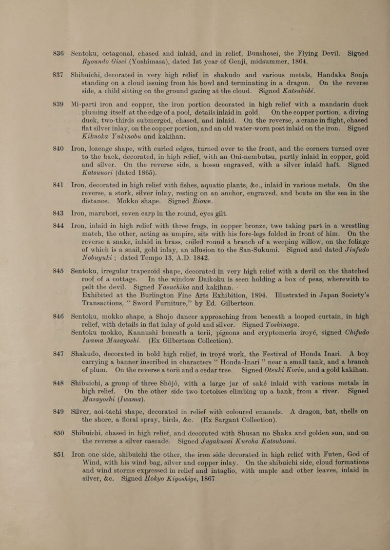 836 837 839 840 841 843 844 845 846 847 848 849 850 851 Sentoku, octagonal, chased and inlaid, and in relief, Bunshosei, the Flying Devil. Signed Ryoundo Giset (Yoshimasa), dated lst year of Genji, midsummer, 1864. Shibuichi, decorated in very high relief in shakudo and various metals, Handaka Sonja standing on a cloud issuing from his bowl and terminating in a dragon. On the reverse side, a child sitting on the ground gazing at the cloud. Signed Katsuhide. Mi-parti iron and copper, the iron portion decorated in high relief with a mandarin duck pluming itself at the edge of a pool, detailsinlaidin gold. | On the copper portion, a diving duck, two-thirds submerged, chased, and inlaid. On the reverse, a crane in flight, chased flat silver inlay, on the copper portion, and an old water-worn post inlaid on theiron. Signed Kikuoka Yukinobu and kakihan. Iron, lozenge shape, with curled edges, turned over to the front, and the corners turned over to the back, decorated, in high relief, with an Oni-nembutsu, partly inlaid in copper, gold and silver. On the reverse side, a hossu engraved, with a silver inlaid haft. Signed Katsunori (dated 1865). Tron, decorated in high relief with fishes, aquatic plants, &amp;c., inlaid in various metals. On the reverse, a stork, silver inlay, resting on an anchor, engraved, and boats on the sea in the distance. Mokko shape. Signed Roun. Iron, marubori, seven carp in the round, eyes gilt. Iron, inlaid in high relief with three frogs, in copper bronze, two taking part in a wrestling match, the other, acting as umpire, sits with his fore-legs folded in front of him. On the reverse a snake, inlaid in brass, coiled round a branch of a weeping willow, on the foliage of which is a snail, gold inlay, an allusion to the San-Sukumi. Signed and dated Jiufudo Nobuyuki ; dated Tempo 13, A.D. 1842. Sentoku, irregular trapezoid shape, decorated in very high relief with a devil on the thatched roof of a cottage. In the window Daikoku is seen holding a box of peas, wherewith to pelt the devil. Signed Yasuchika and kakihan. - Exhibited at the Burlington Fine Arts Exhibition, 1894. Illustrated in Japan Society’s Transactions, “‘ Sword Furniture,” by Ed. Gilbertson. Sentoku, mokko shape, a Shojo dancer approaching from beneath a looped curtain, in high relief, with details in flat inlay of gold and silver. Signed T'oshinaga. Sentoku mokko, Kannushi beneath a torii, pigeons and cryptomeria iroyé, signed Chifudo Iwama Masayoshi. (Ex Gilbertson Collection). ; Shakudo, decorated in bold high relief, in iroyé work, the Festival of Honda Inari. A boy carrying a banner inscribed in characters ‘‘ Honda-Inari ”’ near a small tank, and a branch of plum. On the reverse a toriiandacedartree. Signed Otsuki Korin, and a gold kakihan. Shibuichi, a group of three Sh6j6, with a large jar of saké inlaid with various metals in high relief. On the other side two tortoises climbing up a bank, from a river. Signed Masayoshi (Iwama). Silver, aoi-tachi shape, decorated in relief with coloured enamels. A dragon, bat, shells on the shore, a floral spray, birds, &amp;. (Ex Sargant Collection). Shibuichi, chased in high relief, and decorated with Shusan no Shaka and golden sun, and on the reverse a silver cascade. Signed Jugakusai Kuroha Katsubumi. Tron one side, shibuichi the other, the iron side decorated in high relief with Futen, God of Wind, with his wind bag, silver and copper inlay. On the shibuichi side, cloud formations and wind storms expressed in relief and intaglio, with maple and other leaves, inlaid in silver, &amp;c. Signed Hokyo Kiyoshige, 1867.