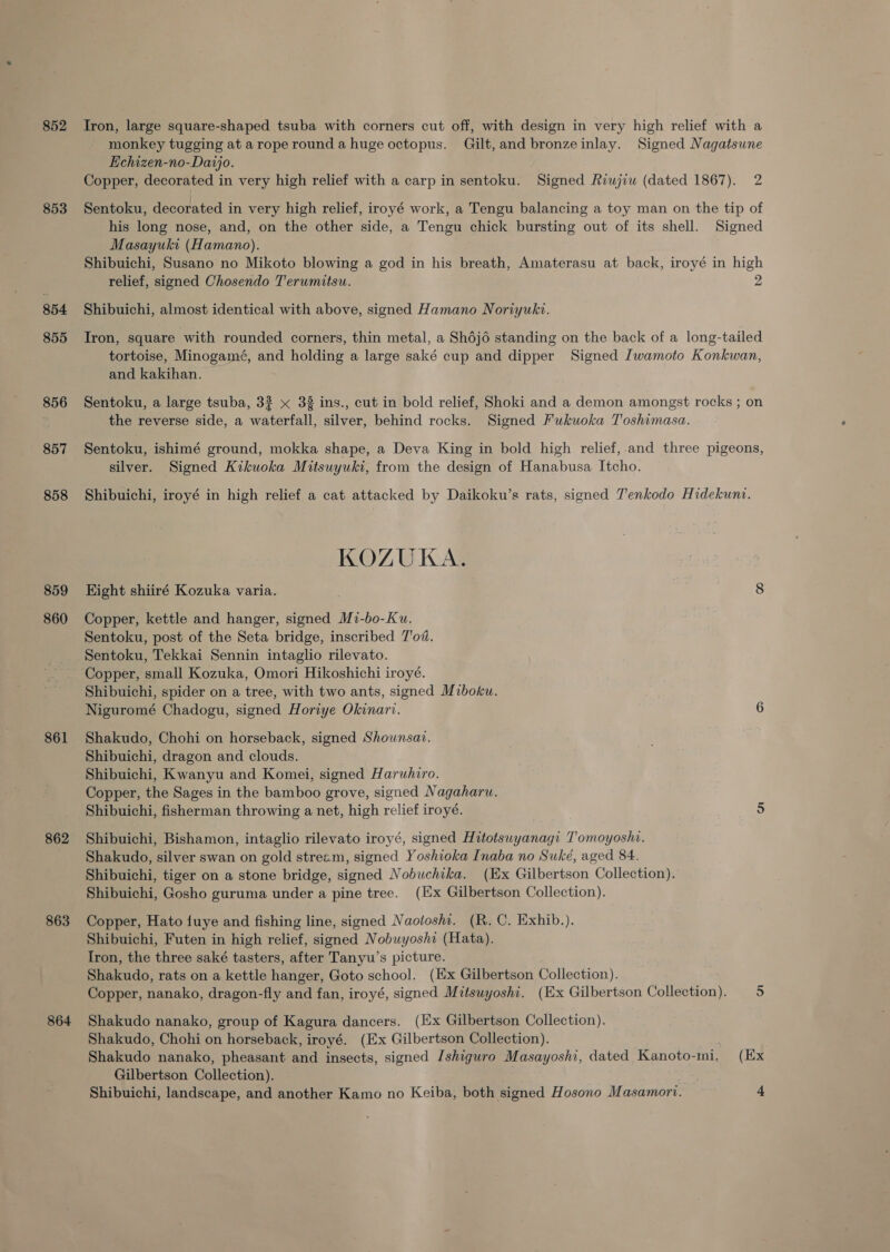852 853 854 855 856 857 858 859 860 861 862 863 864 Tron, large square-shaped tsuba with corners cut off, with design in very high relief with a monkey tugging at arope round a huge octopus. Gilt, and bronzeinlay. Signed Nagatsune Echizen-no-Daijo. Copper, decorated in very high relief with a carp in sentoku. Signed Riwjiw (dated 1867). 2 Sentoku, decorated in very high relief, iroyé work, a Tengu balancing a toy man on the tip of his long nose, and, on the other side, a Tengu chick bursting out of its shell. Signed Masayuki (Hamano). Shibuichi, Susano no Mikoto blowing a god in his breath, Amaterasu at back, iroyé in high relief, signed Chosendo Terumitsu. 2 Shibuichi, almost identical with above, signed Hamano Noriyuki. Iron, square with rounded corners, thin metal, a Shojo standing on the back of a long-tailed tortoise, Minogamé, and holding a large saké cup and dipper Signed Iwamoto Konkwan, and kakihan. Sentoku, a large tsuba, 33 x 38 ins., cut in bold relief, Shoki and a demon amongst rocks ; on the reverse side, a waterfall, silver, behind rocks. Signed Fukuoka Toshimasa. Sentoku, ishimé ground, mokka shape, a Deva King in bold high relief, and three pigeons, silver. Signed Kikuoka Mitsuyuki, from the design of Hanabusa Itcho. Shibuichi, iroyé in high relief a cat attacked by Daikoku’s rats, signed T'enkodo Hidekunt. KOZUKA. Hight shiiré Kozuka varia. 8 Copper, kettle and hanger, signed Mi-bo-Ku. Sentoku, post of the Seta bridge, inscribed T'od. Sentoku, Tekkai Sennin intaglio rilevato. Copper, small Kozuka, Omori Hikoshichi iroyé. Shibuichi, spider on a tree, with two ants, signed Miboku. Niguromé Chadogu, signed Horiye Okinarv. 6 Shakudo, Chohi on horseback, signed Shownsai. Shibuichi, dragon and clouds. Shibuichi, Kwanyu and Komei, signed Haruhiro. Copper, the Sages in the bamboo grove, signed Nagaharu. Shibuichi, fisherman throwing a net, high relief iroyé. 5 Shibuichi, Bishamon, intaglio rilevato iroyé, signed Hitotsuwyanagi T’omoyoshi. Shakudo, silver swan on gold stream, signed Yoshioka Inaba no Suké, aged 84. Shibuichi, tiger on a stone bridge, signed Nobuchika. (Ex Gilbertson Collection). Shibuichi, Gosho guruma under a pine tree. (Ex Gilbertson Collection). Copper, Hato fuye and fishing line, signed Naolosha. (R. C. Exhib.). Shibuichi, Futen in high relief, signed Nobuyoshi (Hata). Iron, the three saké tasters, after Tanyu’s picture. Shakudo, rats on a kettle hanger, Goto school. (Ex Gilbertson Collection). Copper, nanako, dragon-fly and fan, iroyé, signed Mitsuyoshi. (Ex Gilbertson Collection). 5 Shakudo nanako, group of Kagura dancers. (Ex Gilbertson Collection). Shakudo, Chohi on horseback, iroyé. (Ex Gilbertson Collection). Shakudo nanako, pheasant and insects, signed Ishiguro Masayoshi, dated Kanoto-ini. (Ex Gilbertson Galleetiony! Shibuichi, landscape, and another Kamo no Keiba, both signed Hosono Masamorv. A