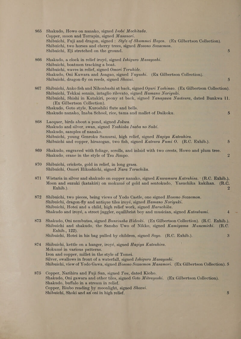865 866 867 868 869 870 871 872 873 874 875 Shakudo, Howo on nanako, signed Isobé Mochitada. Copper, moon and Terrapin, signed Masanori. Shibuichi, Fuji and dragon, signed: Style of Shummei Hogen. (Ex Gilbertson Collection). Shibuichi, two horses and cherry trees, signed Hosono Sozuemon. Shibuichi, Eji stretched on the ground. 5 Shakudo, a clock in relief iroyé, signed Ishiguro Masayoshi. Shibuichi, boatmen tracking a boat. Shibuichi, waves in relief, signed Omori Teruhide. Shakudo, Oni Kawara and Asagao, signed Yuyushi. (Ex Gilbertson Collection). Shibuichi, dragon-fly on reeds, signed Shozui. 5 Shibuichi, Anko fish and Nihonbashi at back, signed Oguri Yoshinao. (Ex Gilbertson Collection). Shibuichi, Tekkai sennin, intaglio rilevato, signed Hamano Noriyuki. Shibuichi, Shishi in Katakiri, peony at back, signed Yanagawa Naotsura, dated Bunkwa 11. (Ex Gilbertson Collection). Shakudo, Goto style, Kuroshiki flute and bells. Shakudo nanako, Inaba School, rice, tama and mallet of Daikoku. 5 Lacquer, birds about a pond, signed Jokwa. Shakudo and silver, swan, signed Yoshioka Inaba no Suke. Shakudo, samples of nanako. Shibuichi, young Genroku Samurai, high relief, signed Hagiya Katsuhira. Shibuichi and copper, hirazogan, two fish, signed Katsura Fumi O. (R.C. Exhib.). 5 Shakudo, engraved with foliage, scrolls, and inlaid with two crests, Howo and plum tree. Shakudo, crane in the style of Tsu Jimpo. 2 Shibuichi, crickets, gold in relief, in long grass. Shibuichi, Omori Hikoshichi, signed Nara Teruchika. Wistaria in silver and shakudo on copper nanako, signed Kuwamura Katsuhisa. * (R.C. Exhib.). Moon and suzuki (katakiri) on mokumé of gold and sentokudo, Yasuchika kakihan. (R.C. Exhib.). 2 Shibuichi, two pieces, being views of Yodo Castle, one signed Hosono Sozaemon. Shibuichi, dragon-fly and antique tiles iroyé, signed Hamano Noriyuki. Shibuichi, Hotei and a child, high relief work, signed Haruchika. _ Shakudo and iroyé, a street juggler, equilibrist boy and musician, signed Katsubumt. 4 Shakudo, Oni nembutsu, signed Bunriusha Hideoki. (Ex Gilbertson Collection). (R.C. Exhib.). Shibuichi and shakudo, the Sansho Uwo of Nikko, signed Kamiyama Munemichi. (R.C. Exhib., 122). Shibuichi, Hotei in his bag pulled by children, signed Soyo. (R.C. Exhib.). 3 { Shibuichi, kettle on a hanger, iroyé, signed Hagiya Katsuhira. Mokumé in various patterns. Iron and copper, millet in the style of Tomei. Silver, swallows in front of a waterfall, signed Ishiguro Masayoshi. Shibuichi, view of Yodo Gawa, signed Hosono Sozaemon Masamort. (Ex Gilbertson Collection). 5 Copper, Narihira and Fuji San, signed J'ow, dated Kioho. Shakudo, Oni gawara and other tiles, signed Goto Mitsuyoshi. (Ex Gilbertson Collection). Shakudo, buffalo in a stream in relief. Copper, Riubo reading by moonlight, signed Shozuz. Shibuichi, Shoki and an oni in high relief. 5