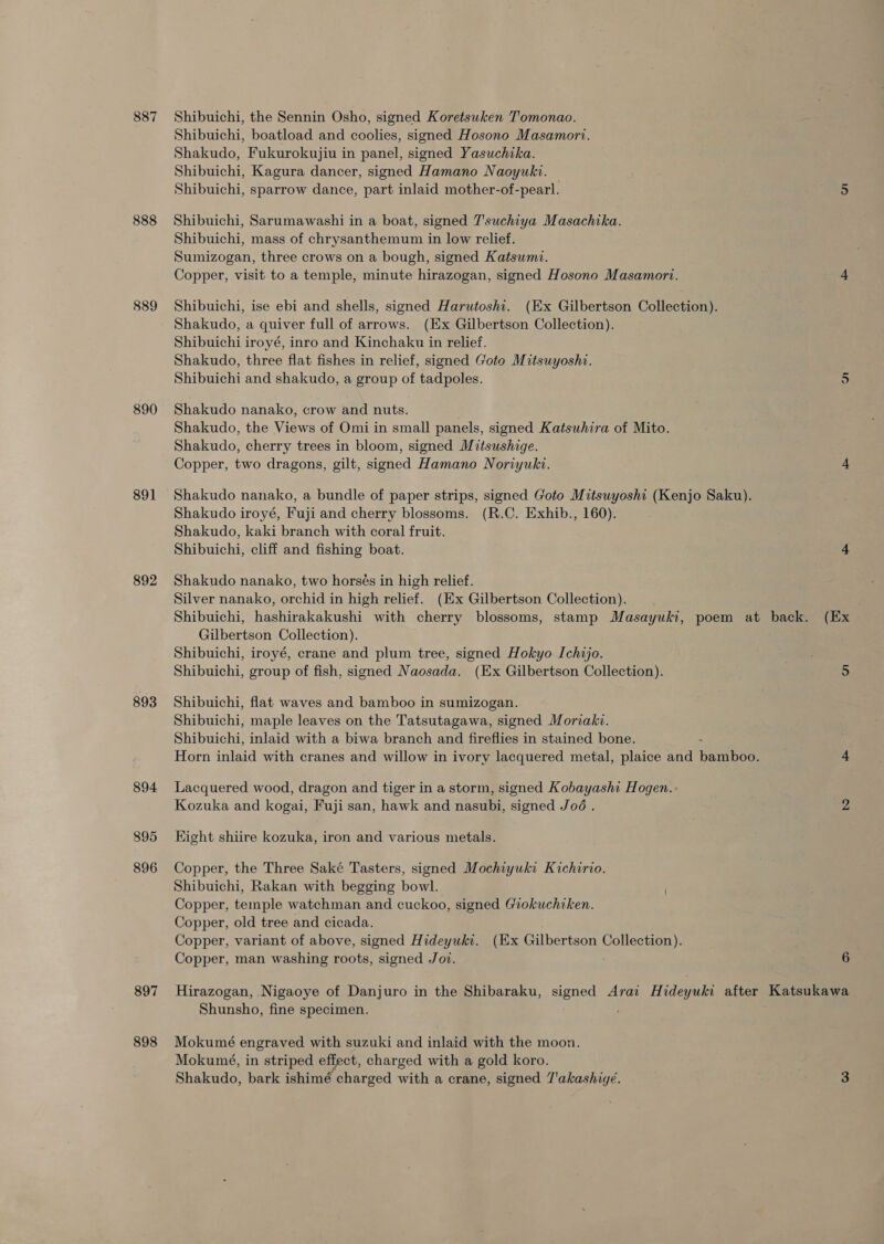 887 888 889 890 891 892 893 894 895 896 897 898 Shibuichi, the Sennin Osho, signed Koretsuken Tomonao. Shibuichi, boatload and coolies, signed Hosono Masamort. Shakudo, Fukurokujiu in panel, signed Yasuchika. Shibuichi, Kagura dancer, signed Hamano Naoyuki. Shibuichi, sparrow dance, part inlaid mother-of-pearl. Shibuichi, Sarumawashi in a boat, signed 7'suchiya Masachika. Shibuichi, mass of chrysanthemum in low relief. Sumizogan, three crows on a bough, signed Katsumi. Copper, visit to a temple, minute hirazogan, signed Hosono Masamort. Shibuichi, ise ebi and shells, signed Harutoshi. (Ex Gilbertson Collection). Shakudo, a quiver full of arrows. (Ex Gilbertson Collection). Shibuichi iroyé, inro and Kinchaku in relief. Shakudo, three flat fishes in relief, signed Goto Mitsuyoshi. Shibuichi and shakudo, a group of tadpoles. Shakudo nanako, crow and nuts. Shakudo, the Views of Omi in small panels, signed Katsuhira of Mito. Shakudo, cherry trees in bloom, signed Mitsushige. Copper, two dragons, gilt, signed Hamano Noriyuki. Shakudo nanako, a bundle of paper strips, signed Goto Mitsuyosht (Kenjo Saku). Shakudo iroyé, Fuji and cherry blossoms. (R.C. Exhib., 160). Shakudo, kaki branch with coral fruit. Shibuichi, cliff and fishing boat. Shakudo nanako, two horsés in high relief. Silver nanako, orchid in high relief. (Ex Gilbertson Collection). Gilbertson Collection). Shibuichi, iroyé, crane and plum tree, signed Hokyo Ichijo. Shibuichi, group of fish, signed Naosada. (Ex Gilbertson Collection). Shibuichi, flat waves and bamboo in sumizogan. Shibuichi, maple leaves on the Tatsutagawa, signed Moriaki. Shibuichi, inlaid with a biwa branch and fireflies in stained bone. Horn inlaid with cranes and willow in ivory lacquered metal, plaice and pamnboes Lacquered wood, dragon and tiger in a storm, signed Kobayashi Hogen. Kozuka and kogai, Fuji san, hawk and nasubi, signed Joé . Kight shiire kozuka, iron and various metals. Copper, the Three Saké Tasters, signed Mochiyuki Kichirio. Shibuichi, Rakan with begging bowl. Copper, temple watchman and cuckoo, signed Giokuchiken. Copper, old tree and cicada. Copper, variant of above, signed Hideyuki. (Ex Gilbertson Collection). Copper, man washing roots, signed Jot. . 6 Shunsho, fine specimen. Mokumé engraved with suzuki and inlaid with the moon. Mokumé, in striped effect, charged with a gold koro. Shakudo, bark ishimé charged with a crane, signed 7'akashigé.