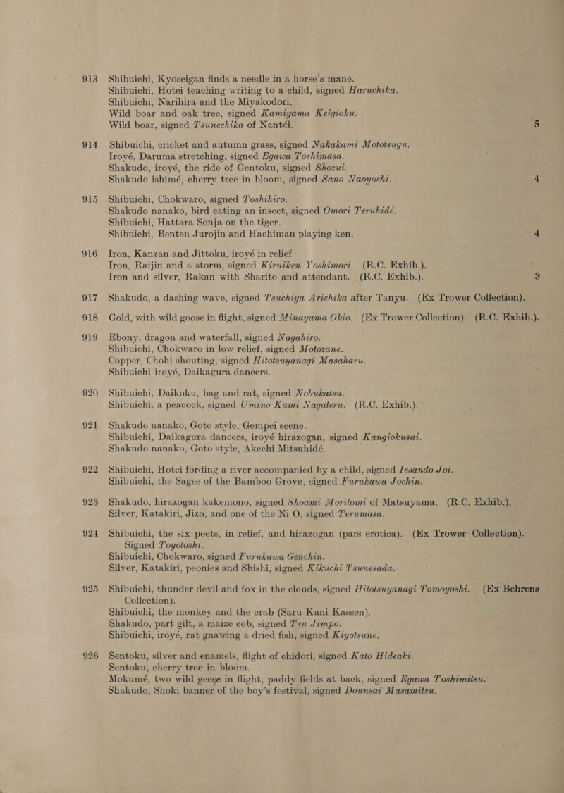 913 Shibuichi, Kyoseigan finds a needle in a horse’s mané. Shibuichi, Hotei teaching writing to a child, signed Haruchika. Shibuichi, Narihira and the Miyakodori. Wild boar and oak tree, signed Kamiyama Keigioku. Wild boar, signed T'sunechika of Nantéi. 5 914 Shibuichi, cricket and autumn grass, signed Nakakami Mototsugu. Troyé, Daruma stretching, signed Hgawa Toshimasa. Shakudo, iroyé, the ride of Gentoku, signed Shozuz. Shakudo ishimé, cherry tree in bloom, signed Sano Naoyoshi. 4 915 Shibuichi, Chokwaro, signed Toshihiro. Shakudo nanako, bird eating an insect, signed Omori Teruhide. Shibuichi, Hattara Sonja on the tiger. Shibuichi, Benten Jurojin and Hachiman playing ken. 4 916 Iron, Kanzan and Jittoku, iroyé in relief Tron, Raijin and a storm, signed Kiruiken Yoshimort. (R.C. Exhib.). Tron and silver, Rakan with Sharito and attendant. (R.C. Exhib.). 3 917 Shakudo, a dashing wave, signed Tsuchiya Arichika after Tanyu. (Ex Trower Collection). 918 Gold, with wild goose in flight, signed Minayama Okio. (Ex Trower Collection). (R.C. Exhib.), 919 Ebony, dragon and waterfall, signed Nagahiro. Shibuichi, Chokwaro in low relief, signed Motozane. Copper, Chohi shouting, signed Hitotsuyanagi Masaharu. Shibuichi iroyé, Daikagura dancers. 920 Shibuichi, Daikoku, bag and rat, signed Nobukatsu. Shibuichi, a peacock, signed Umino Kami Nagateru. (R.C. Exhib.). 921 Shakudo nanako, Goto style, Gempei scene. Shibuichi, Daikagura dancers, iroyé hirazogan, signed Kangiokusat. Shakudo nanako, Goto style, Akechi Mitsuhidé. 922 Shibuichi, Hotei fording a river accompanied by a child, signed Issando Joi. Shibuichi, the Sages of the Bamboo Grove, signed Furukawa Jochin. 923 Shakudo, hirazogan kakemono, signed Shoami Moritomi of Matsuyama. (R.C. Exhib.). Silver, Katakiri, Jizo, and one of the Ni O, signed Terumasa. 924 Shibuichi, the six poets, in relief, and hirazogan (pars erotica). (Ex Trower Collection). Signed T'oyotoshi. Shibuichi, Chokwaro, signed Furukawa Genchin. Silver, Katakiri, peonies and Shishi, signed Kikuchi Tsunesada. 925 Shibuichi, thunder devil and fox in the clouds, signed Hitotsuyanagi Tomoyoshi. (Ex Behrens Collection). Shibuichi, the monkey and the crab (Saru Kani Kassen). Shakudo, part gilt, a maize cob, signed T'su Jimpo. Shibuichi, iroyé, rat gnawing a dried fish, signed Kiyotsune. 926 Sentoku, silver and enamels, flight of chidori, signed Kato Hideaki. Sentoku, cherry tree in bloom. Mokumeé, two wild geese in flight, paddy fields at back, signed Eyawa Toshimitsu. Shakudo, Shoki banner of the boy’s festival, signed Dounsai Masamitsu.