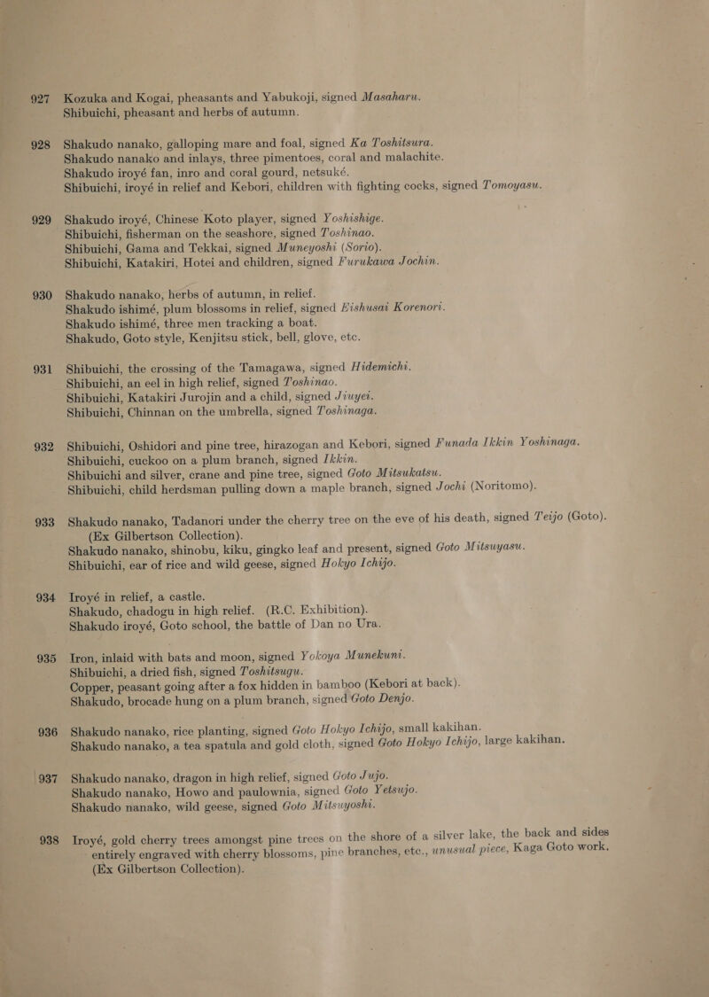 927 928 929 930 931 932 933 934 935 936 937 938 Kozuka and Kogai, pheasants and Yabukoji, signed Masaharu. Shibuichi, pheasant and herbs of autumn. Shakudo nanako, galloping mare and foal, signed Ka Toshitsura. Shakudo nanako and inlays, three pimentoes, coral and malachite. Shakudo iroyé fan, inro and coral gourd, netsuké. Shibuichi, iroyé in relief and Kebori, children with fighting cocks, signed T’omoyasu. Shakudo iroyé, Chinese Koto player, signed Yoshishage. Shibuichi, fisherman on the seashore, signed T'oshinao. Shibuichi, Gama and Tekkai, signed Mwneyoshi (Sorio). Shibuichi, Katakiri, Hotei and children, signed Furukawa Jochin. Shakudo nanako, herbs of autumn, in relief. Shakudo ishimé, plum blossoms in relief, signed Hishusai Korenori. Shakudo ishimé, three men tracking a boat. Shakudo, Goto style, Kenjitsu stick, bell, glove, etc. Shibuichi, the crossing of the Tamagawa, signed Hidemicht. Shibuichi, an eel in high relief, signed T'oshinao. Shibuichi, Katakiri Jurojin and a child, signed Jiuyev. Shibuichi, Chinnan on the umbrella, signed T'oshinaga. Shibuichi, Oshidori and pine tree, hirazogan and Kebori, signed Funada Ikkin Yoshinaga. Shibuichi, cuckoo on a plum branch, signed [kkvn. Shibuichi and silver, crane and pine tree, signed Goto Mitsukatsu. Shibuichi, child herdsman pulling down a maple branch, signed Jochi (Noritomo). Shakudo nanako, Tadanori under the cherry tree on the eve of his death, signed T'eijo (Goto). (Ex Gilbertson Collection). Shakudo nanako, shinobu, kiku, gingko leaf and present, signed Goto Mitsuyasu. Shibuichi, ear of rice and wild geese, signed Hokyo Ichijo. Troyé in relief, a castle. Shakudo, chadogu in high relief. (R.C. Exhibition). Shakudo iroyé, Goto school, the battle of Dan no Ura. Iron, inlaid with bats and moon, signed Yokoya Munekunt. Shibuichi, a dried fish, signed T'oshitsugu. Copper, peasant going after a fox hidden in bamboo (Kebori at back). Shakudo, brocade hung on a plum branch, signed Goto Denjo. Shakudo nanako, rice planting, signed Goto Hokyo Ichajo, small kakihan. Shakudo nanako, a tea spatula and gold cloth, signed Goto Hokyo I chijo, large kakihan. Shakudo nanako, dragon in high relief, signed Goto Jujo. Shakudo nanako, Howo and paulownia, signed Goto Yetsujo. Shakudo nanako, wild geese, signed Goto Mitsuyosht. Iroyé, gold cherry trees amongst pine trees on the shore of a silver lake, the back and sides entirely engraved with cherry blossoms, pine branches, etc., unusual piece, Kaga Goto work, (Ex Gilbertson Collection).