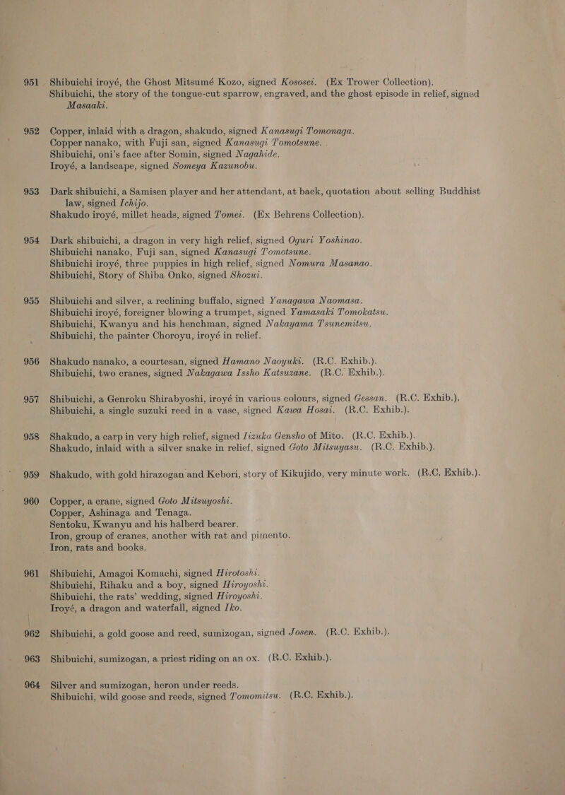 951 952 953 954 955 956 957 958 959 960 961 962 963 964 Shibuichi iroyé, the Ghost Mitsumé Kozo, signed Kososei. (Ex Trower Collection). Shibuichi, the story of the tongue-cut sparrow, engraved, and the ghost episode in relief, signed Masaaki. Copper, inlaid with a dragon, shakudo, signed Kanasugi Tomonaga. Copper nanako, with Fuji san, signed Kanasugi Tomotsune. Shibuichi, oni’s face after Somin, signed Nagahide. Troyé, a landscape, signed Someya Kazunobu. Dark shibuichi, a Samisen player and her attendant, at back, quotation about selling Buddhist law, signed Ichijo. Shakudo iroyé, millet heads, signed Tomei. (Ex Behrens Collection). Dark shibuichi, a dragon in very high relief, signed Oguri Yoshinao. Shibuichi nanako, Fuji san, signed Kanasugi T'omotsune. Shibuichi iroyé, three puppies in high relief, signed Nomura Masanao. Shibuichi, Story of Shiba Onko, signed Shozuz. Shibuichi and silver, a reclining buffalo, signed Yanagawa Naomasa. Shibuichi iroyé, foreigner blowing a trumpet, signed Yamasaki Tomokatsu. Shibuichi, Kwanyu and his henchman, signed Nakayama Tsunemitsu. Shibuichi, the painter Choroyu, iroyé in relief. Shakudo nanako, a courtesan, signed Hamano Naoyuki. (R.C. Exhib.). Shibuichi, two cranes, signed Nakagawa Issho Katsuzane. (R.C. Exhib.). Shibuichi, a Genroku Shirabyoshi, iroyé in various colours, signed Gessan. (R.C. Exhib.). Shibuichi, a single suzuki reed in a vase, signed Kawa Hosai. (R.C. Exhib.). Shakudo, a carp in very high relief, signed Iizwka Gensho of Mito. (R.C. Exhib.). Shakudo, inlaid with a silver snake in relief, signed Goto Mitsuyasu. (R.C. Exhib.). Shakudo, with gold hirazogan and Kebori, story of Kikujido, very minute work. (R.C. Exhib.). Copper, a crane, signed Goto Mitsuyoshi. Copper, Ashinaga and Tenaga. Sentoku, Kwanyu and his halberd bearer. Tron, group of cranes, another with rat and pimento. Shibuichi, Amagoi Komachi, signed Hirotosh. Shibuichi, Rihaku and a boy, signed Hiroyoshi. Shibuichi, the rats’ wedding, signed Hiroyoshi. Troyé, a dragon and waterfall, signed [ko. Shibuichi, a gold goose and reed, sumizogan, signed Josen. (R.C. Exhib.). Shibuichi, sumizogan, a priest riding on an ox. (R.C. Exhib.). Silver and sumizogan, heron under reeds. Shibuichi, wild goose and reeds, signed T'omomitsu. (R.C, Exhib.).
