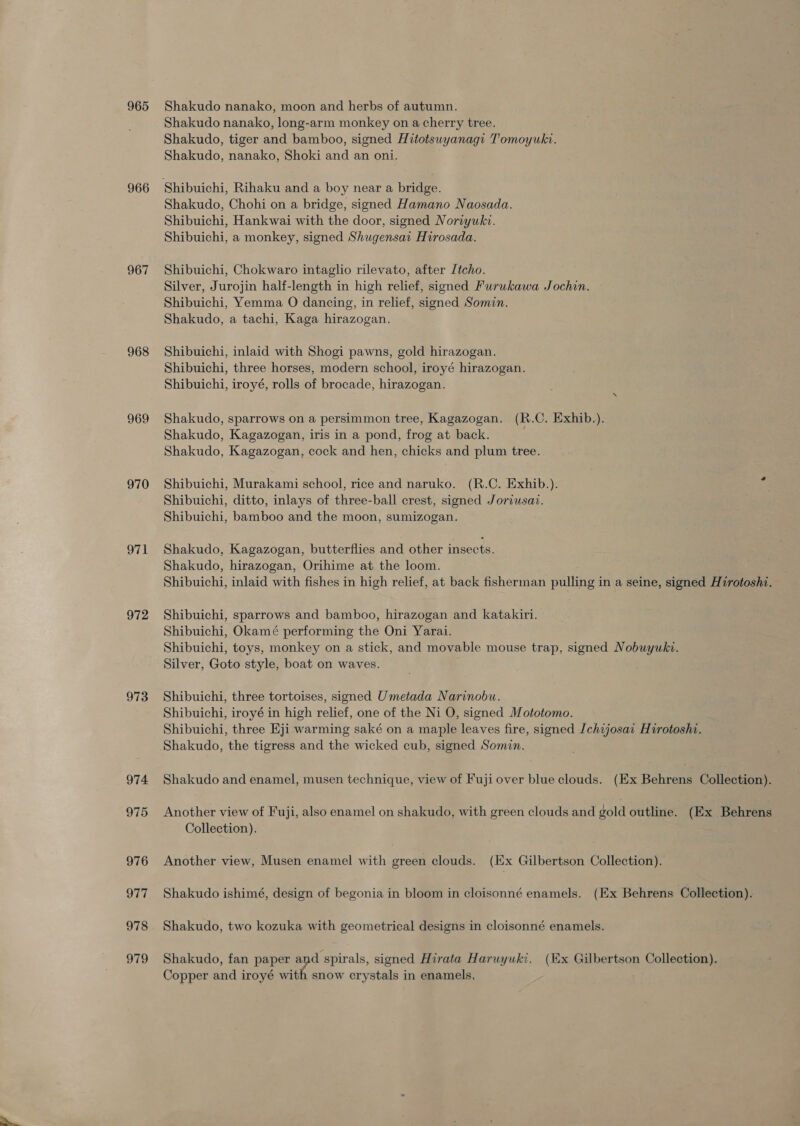 965 966 967 968 969 970 EG 972 973 974 975 976 977 978 979 Shakudo nanako, moon and herbs of autumn. Shakudo nanako, long-arm monkey on a cherry tree. Shakudo, tiger and bamboo, signed Hitotsuyanagi Tomoyuki. Shakudo, nanako, Shoki and an oni. Shakudo, Chohi on a bridge, signed Hamano Naosada. Shibuichi, Hankwai with the door, signed Noriyuki. Shibuichi, a monkey, signed Shugensat Hirosada. Shibuichi, Chokwaro intaglio rilevato, after Jtcho. Silver, Jurojin half-length in high relief, signed Furukawa Jochin. Shibuichi, Yemma O dancing, in relief, signed Somin. Shakudo, a tachi, Kaga hirazogan. Shibuichi, inlaid with Shogi pawns, gold hirazogan. Shibuichi, three horses, modern school, iroyé hirazogan. Shibuichi, iroyé, rolls of brocade, hirazogan. Shakudo, sparrows on a persimmon tree, Kagazogan. (R.C. Exhib.). Shakudo, Kagazogan, iris in a pond, frog at back. Shakudo, Kagazogan, cock and hen, chicks and plum tree. Shibuichi, Murakami school, rice and naruko. (R.C. Exhib.). a Shibuichi, ditto, inlays of three-ball crest, signed Joriusaz. Shibuichi, bamboo and the moon, sumizogan. Shakudo, Kagazogan, butterflies and other insects. Shakudo, hirazogan, Orihime at the loom. Shibuichi, inlaid with fishes in high relief, at back fisherman pulling in a seine, signed Hirotoshi. Shibuichi, sparrows and bamboo, hirazogan and katakiri. Shibuichi, Okamé performing the Oni Yarai. Shibuichi, toys, monkey on a stick, and movable mouse trap, signed Nobuywkv. Silver, Goto style, boat on waves. Shibuichi, three tortoises, signed Umetada Narinobu. Shibuichi, iroyé in high relief, one of the Ni O, signed Mototomo. Shibuichi, three Eji warming saké on a maple leaves fire, signed Ichijosai Hirotoshi. Shakudo, the tigress and the wicked cub, signed Somin. Shakudo and enamel, musen technique, view of Fuji over blue clouds. (Ex Behrens Collection). Another view of Fuji, also enamel on shakudo, with green clouds and gold outline. (Ex Behrens Collection). Another view, Musen enamel with green clouds. (Ex Gilbertson Collection), Shakudo ishimé, design of begonia in bloom in cloisonné enamels. (Ex Behrens Collection). Shakudo, two kozuka with geometrical designs in cloisonné enamels. Shakudo, fan paper and spirals, signed Hirata Haruyuki. (Ex Gilbertson Collection). Copper and iroyé with snow crystals in enamels,