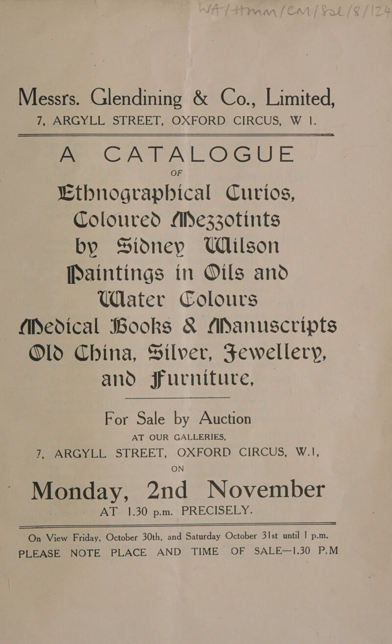 Messrs. Glendining &amp; Co., Limited, Peel ol REET OXFORD; CIRCUS, W: I- A CATALOGUE “Ethnograpbical Curios, Coloured Aezz0tints by Sidney UClilson [Paintings in Oils and Water Colours (Medical Books &amp; ANanuscripts Old China, Hilver, Fewellery, and furniture, For Sale by Auction AT OUR GALLERIES, 7, ARGYLL STREET, OXFORD CIRCUS, W.1, Monday, and November fee bel|30-p:m. PRECISELY. eS 0— RNRNNNN—a—a——waw_»w_w»waaum=—_—=s—’ On View Friday, October 30th, and Saturday October 31st until | p.m. PLEASE NOTE PLACE AND TIME OF SALE—1.30 P.M