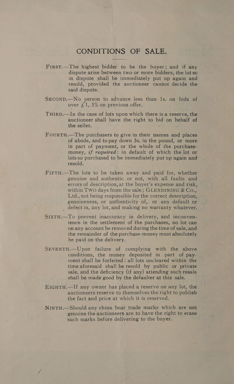 CONDITIONS OF SALE, First.—The highest bidder to be the buyer; and if any dispute arise between two or more bidders, the lot so in dispute shall be immediately put up again and resold, provided the auctioneer cannot decide the said dispute. SECOND.—No person to advance less than ls. on bids of over £1, 5% on previous offer. THIRD.—In the case of lots upon which there is a reserve, the auctioneer shall have the right to bid on behalf of the seller. FOURTH.—The purchasers to give in their names and places of abode, and to pay down 5s. in the pound, or more in part of payment, or the whole of the purchase- money, if required: in default of which the lot or lots so purchased to be immediately put up again and resold. FIFTH.—The lots to be taken away and paid for, whether genuine and authentic or not, with all faults and errors of description, at the buyer’s expense and risk, within Two days from the sale; GLENDINING &amp; Co., Ltd., not being responsible for the correct description, genuineness, or authenticity of, or any default or _ defect in, any lot, and making no warranty whatever. SIXTH.—To prevent inaccuracy in delivery, and inconven- ience in the settlement of the purchases, no lot can on any account be removed during the time of sale, and the remainder of the purchase-money must absolutely be paid on the delivery. SEVENTH.—Upon failure of complying with the above conditions, the money deposited in part of pay- ment shall be forfeited; all lots uncleared within the time aforesaid shall be resold by public or private sale, and the deficiency (if any) attending such resale shall be made good by the defaulter at this sale. EIGHTH.—If any owner has placed a reserve on any lot, the auctioneers reserve to themselves the right to publish the fact and price at which it is reserved. NINTH.—Should any china bear trade marks which are not genuine the auctioneers are to have the right to erase such marks before delivering to the buyer.