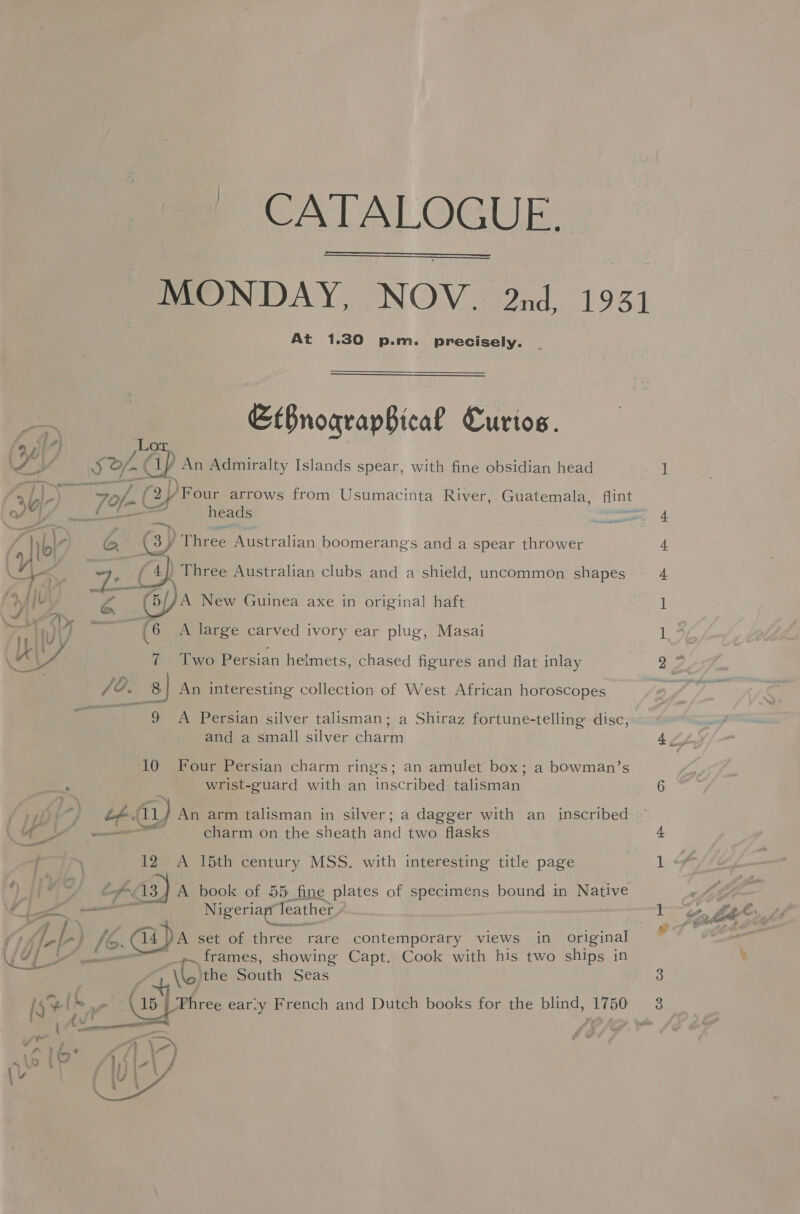 CATALOGUE:   At 1.30 p.m. precisely. EbnograpBical Curtos. J, J Of a An Admiralty Islands spear, with fine obsidian head 3U)-) oue 7of- (24 /Four arrows from Usumacinta River, Guatemala, flint 4 of i} ie heads : aati . YY: re . ck oO Three Australian clubs and a shield, uncommon shapes : »4{l Ww YA New Guinea axe in original haft L 4 We ’ rr Wy (6 A large carved ivory ear plug, Masai Us 7 Two Persian helmets, chased figures and flat inlay /?. 8| An interesting collection of West African horoscopes ~ ———s« 9s A ‘Persian silver talisman; a Shiraz fortune-telling disc, and a small silver charm 10 Four Persian charm rings; an amulet box; a bowman’s i wrist-guard with an inscribed talisman aii fl (tL ) An arm talisman in silver; a dagger with an inscribed \4 YY - charm on the sheath and two flasks ; 12 A 15th century MSS. with interesting title page YI ad af Aaa) A book of 55 fine plates of specimens bound in pee o A Nigeriap Teather an set of three rare contemporary views in original frames, showing Capt. Cook with his two ships in Ue: e \G the Bauch Seas   1s [h, Three earty French and Dutch books for the blind, 1750 : : dv ; 4 = 4 ™ aor / v Le : \-) ~ | QD - - : &amp; : vs Wir . . =