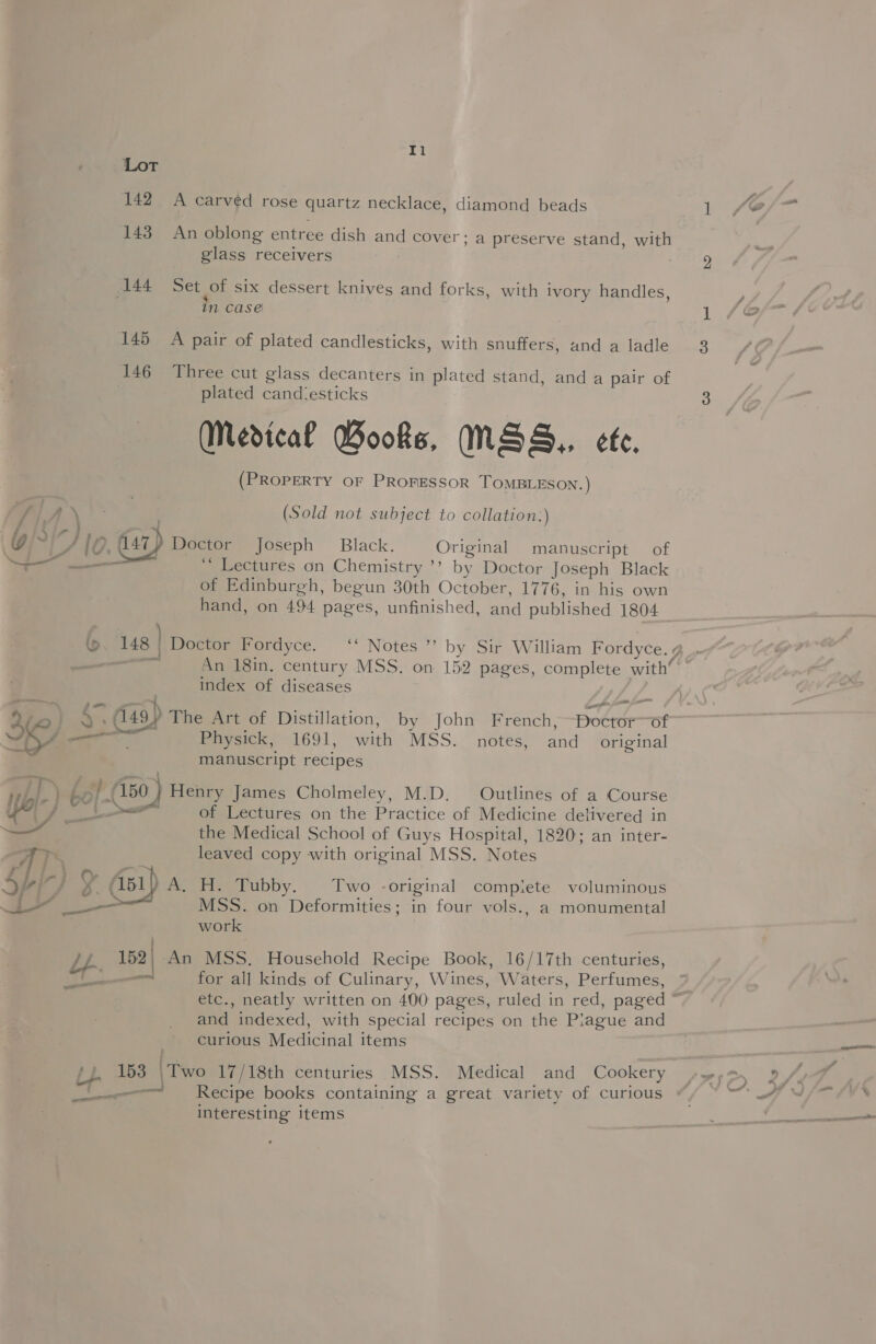 Lor 142 A carved rose quartz necklace, diamond beads 143. An oblong entree dish and cover; a preserve stand, with glass receivers | 44 Set of six dessert knives and forks, with ivory handles, in case 145 A pair of plated candlesticks, with snuffers, and a ladle 146 Three cut glass decanters in plated stand, and a pair of plated candiesticks (Medical Wooks, INSS,, ete. (PROPERTY OF PROFESSOR TOMBLESON. ) SLA (Sold not subject to collation.) g/~ AUC. 447) Meerors Joseph Black. Original manuscript of SO _— eee “ Lectures on Chemistry ’’? by Doctor Joseph Black of Edinburgh, begun 30th October, 1776, in his own hand, on 494 pages, unfinished, and published 1804 Us | ; Doctor Fordyce. ‘‘ Notes ” by Sir William Fordyce. g index of diseases pan fe fa a ~ : ‘- i Co (149 The Art of Distillation, by John French, Doctor of j—— Physick, 1691, with MSS. notes, and original manuscript recipes Wi i- be i 150 )) Henry James Cholmeley, M.D. Outlines of a Course sg (ae ee of Lectures on the Practice of Medicine delivered in the Medical School of Guys Hospital, 1820; an inter- TY leaved copy with original MSS. Notes )} A, H. Tubby. Two -original compiete voluminous MSS. on Deformities; in four vols., a monumental work 152. An MSS. Household Recipe Book, 16/17th centuries, —_ for all kinds of Culinary, Wines, Waters, Perfumes,  and indexed, with special recipes on the Plague and curious Medicinal items BD me two 17/18th centuries MSS. Medical and Cookery interesting items N