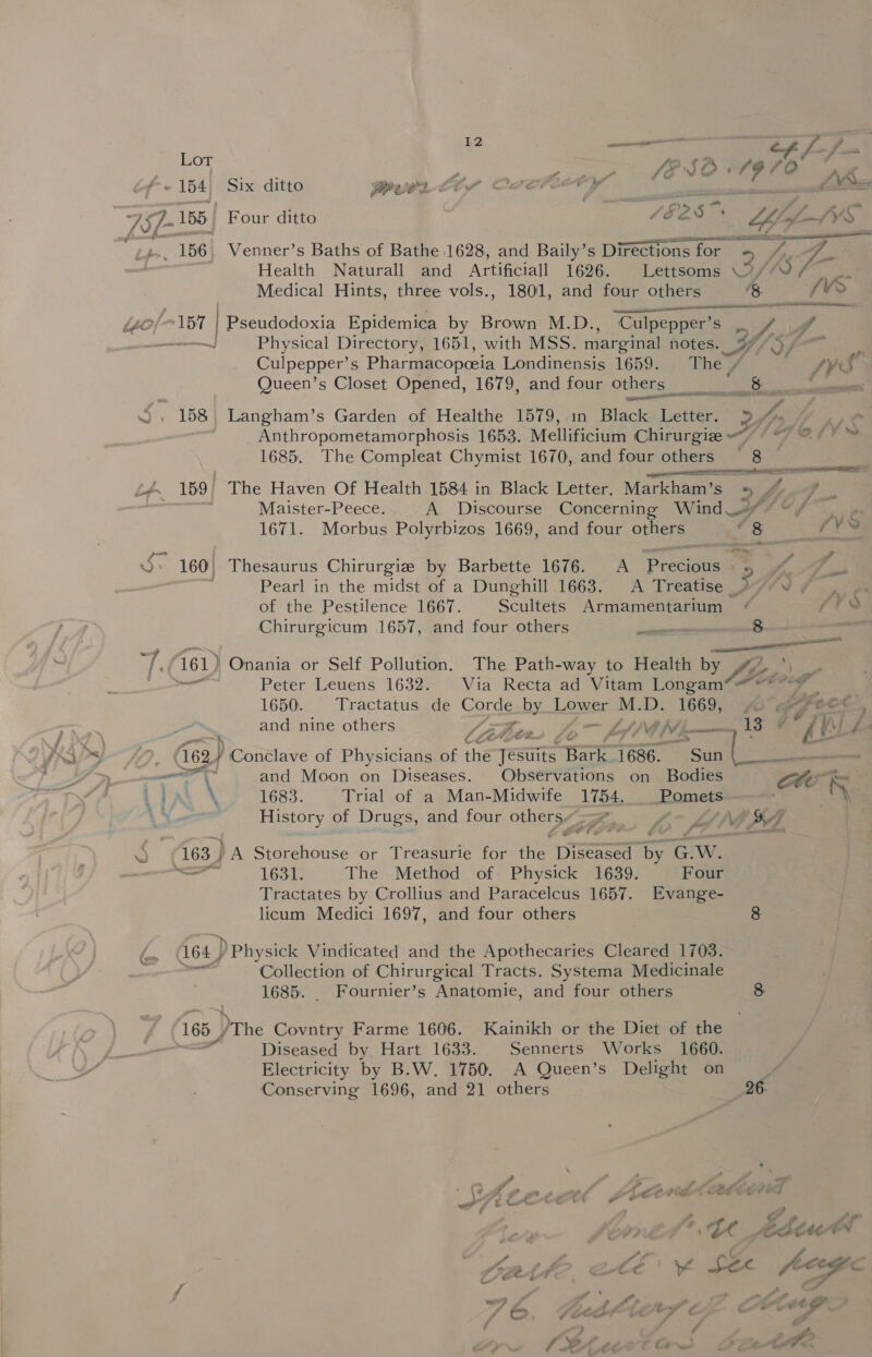 Lot e . SA i és ro! AS - 154! Six ditto RWUOLLDS COCFETY ond AW 7S/- 155 Four ditto 1525 ‘ LLAfL-1VS ery 156 | Venner’s Baths of Bathe 1628, and Baily’s Directions for - 5 fOr a ve fe | Health Naturall and Artificiall 1696. Lettsoms \2//0 as Medical Hints, three vols., 1801, and four others &amp; (VS “io 157 | Pseudodoxia Epidemica by Brown M.D. Culpepper’ gen VY, yA a Physical Directory, 1651, with MSS. marginal notes. Of nis Culpepper’s Pharmacopceia Londinensis 1659. The rs fy Queen’s Closet Opened, 1679, and four others 8 — S. 158 Langham’s Garden of Healthe 1579, in Black Letter. 2? EB Anthropometamorphosis 1653. Mellificium Chirurgiz ood Sy 160, Thesaurus Chirurgie by Barbette 1676. A Precious . Pearl in the midst of a Dunghill 1663. A Treatise _ of the Pestilence 1667. Scultets Armamentarium Chirurgicum 1657, and four others ia Tee 161) Onania or Self Pollution, The Path-way to Health Gro tt oe Peter Leuens 1632. Via Recta ad Vitam Longam*@~ 1650. Tractatus de feaae by Lower sys D: oe ie an : and nine others LZ . Z 13 HS Ss /. 62, : Conclave of Physicians of thé eae io i686. tESun ihre A> ae ay and Moon on Diseases. Observations on Bodies : ,iAR \ 1683. Trial of a Man-Midwife 1754. __Pomets > = History of Drugs, and four sete ; / a 163.) )A Storehouse or Treasurie for ‘het Ee ne C. W. — 1631: The Method of Physick 1639. Four Tractates by Crollius and Paracelcus 1657. Evange- licum Medici 1697, and four others 8 164.) ) Physick Vindicated and the Apothecaries Cleared 1703. Collection of Chirurgical Tracts. Systema Medicinale 165, The Covntry Farme 1606. Kainikh or the Diet of the “ Diseased by Hart 1633. Sennerts Works 1660. Electricity by B.W. 1750. A Queen’s Delight on