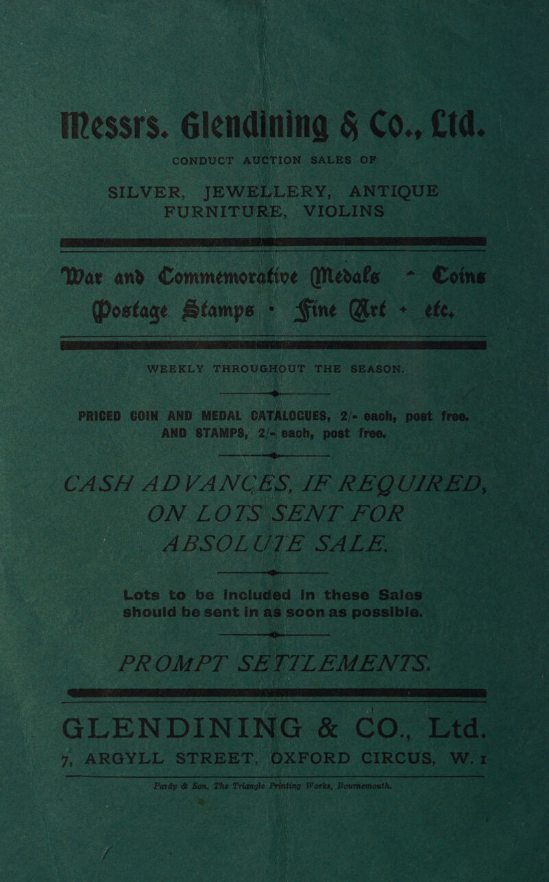 IRessrs. Glendining § Co., £td. SILVER, JEWELLERY, ANTIQUE FURNES VIOLINS  War and eee Medals + Coins Postage Stamps - Fine Met + ef,   AND STAMPS, 2m each, post free.  CASH ADVANCES, IF REQ UIRED, te ON LOTS SENT FOR _ ABSOL UTE SALE.  Lots to be included in these Saies he should be sent in as soon as spopalbien PROMPT SE r f LEMEN qi s  Pardy &amp; Son, The Triangle ier Works, Bournemouth. =