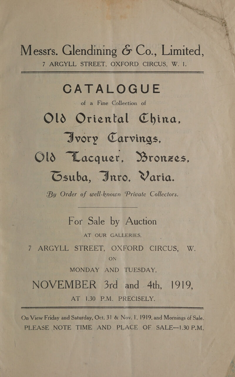 Messrs. Glendining G&amp; Co., Limited, fen, STREET, OXFORD: CIRCUS, W. tT: CATALOGUE | of a Fine Collection of Old Oriental China, Ivory Carvings, Ol Lacquer, Mronzes, ©Gsuba, Inro, Varia. ‘By Order of well-known ‘Private Collectors. For Sale by Auction AT OUR GALLERIES, 7 ARGYLL STREET, OXFORD CIRCUS, W. | ON | MONDAY AND TUESDAY, NOVEMBER 3rd and 4th, 1919, Pere: Wav. IP Nis PRECISELY,  On View Friday and Saturday, Oct. 31 &amp; Nov. 1, 1919, and Mornings of Sale. PLEASE NOTE TIME AND PLACE OF SALE—1.30 P.M.