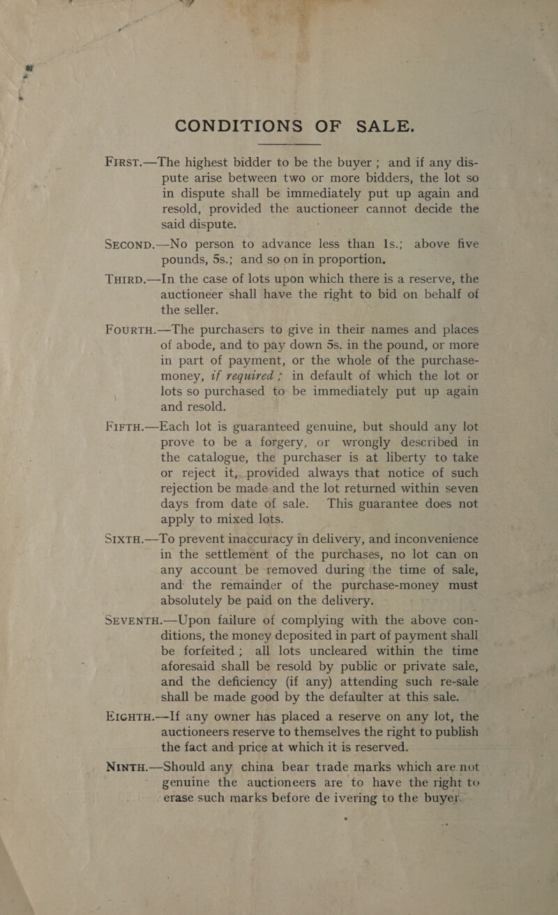 CONDITIONS OF SALE. First.—The highest bidder to be the buyer ; and if any dis- pute arise between two or more bidders, the lot so in dispute shall be immediately put up again and resold, provided the auctioneer cannot decide the said dispute. SEcoND.—No person to advance less than lIs.; above five pounds, 5s.; and so on in proportion. TuHiIrD.—In the case of lots upon which there is a reserve, the auctioneer shall have the right to bid on behalf of the seller. FourtH.—The purchasers to give in their names and places of abode, and to pay down 5s. in the pound, or more in part of payment, or the whole of the purchase- money, 7f required ; in default of which the lot or lots so purchased to be immediately put up again and resold. FirtH.—Each lot is guaranteed genuine, but should any lot prove to be a forgery, or wrongly described in the catalogue, the purchaser is at liberty to take or reject it,. provided always that notice of such rejection be made.and the lot returned within seven days from date of sale. This guarantee does not apply to mixed lots. StxtTH.—To prevent inaccuracy in delivery, and inconvenience in the settlement of the purchases, no lot can on any account be removed during the time of sale, and the remainder of the purchase-money must absolutely be paid on the delivery. SEVENTH.—Upon failure of complying with the above con- ditions, the money deposited in part of payment shall be forfeited ; all lots uncleared within the time aforesaid shall be resold by public or private sale, and the deficiency (if any) attending such re-sale shall be made good by the defaulter at this sale. E1GHTH.—If any owner has placed a reserve on any lot, the auctioneers reserve to themselves the right to publish the fact and price at which it is reserved. NintH.—Should any china bear trade marks which are not genuine the auctioneers are to have the right to erase such marks before de ivering to the buyer..
